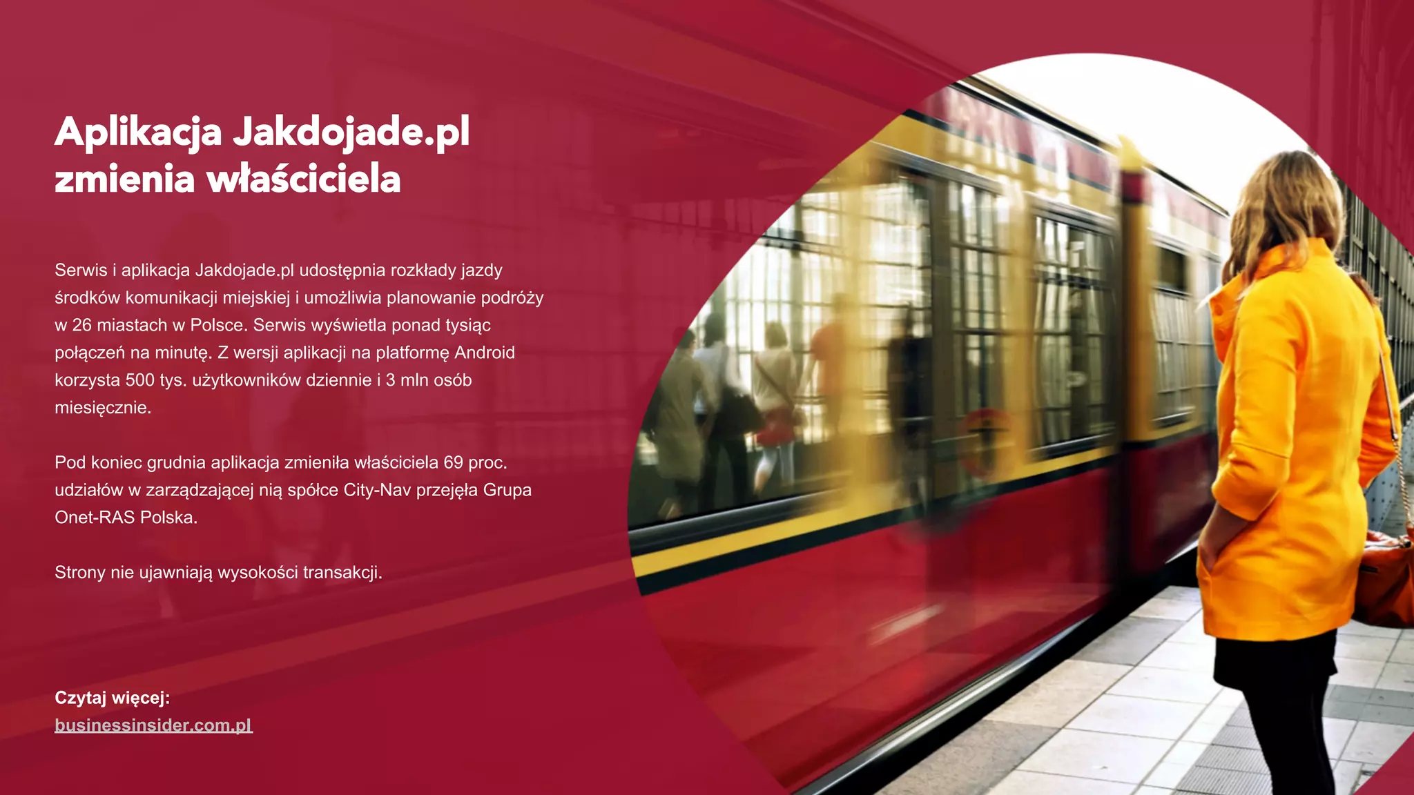 Aplikacja Jakdojade.pl
zmienia właściciela
Serwis i aplikacja Jakdojade.pl udostępnia rozkłady jazdy
środków komunikacji miejskiej i umożliwia planowanie podróży
w 26 miastach w Polsce. Serwis wyświetla ponad tysiąc
połączeń na minutę. Z wersji aplikacji na platformę Android
korzysta 500 tys. użytkowników dziennie i 3 mln osób
miesięcznie.
Pod koniec grudnia aplikacja zmieniła właściciela 69 proc.
udziałów w zarządzającej nią spółce City-Nav przejęła Grupa
Onet-RAS Polska.
Strony nie ujawniają wysokości transakcji.
Czytaj więcej:
businessinsider.com.pl
 