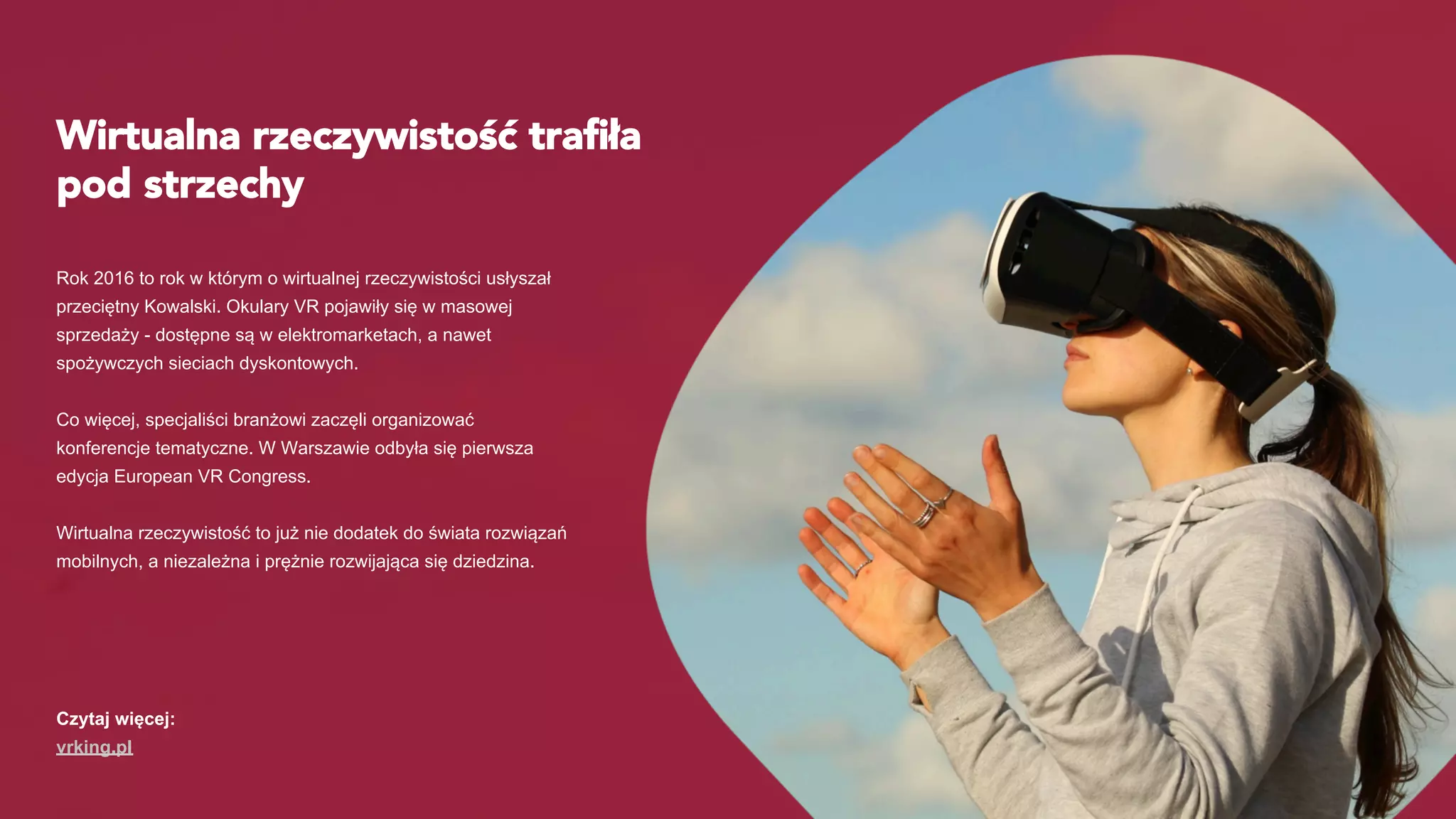 Wirtualna rzeczywistość traﬁła
pod strzechy
Rok 2016 to rok w którym o wirtualnej rzeczywistości usłyszał
przeciętny Kowalski. Okulary VR pojawiły się w masowej
sprzedaży - dostępne są w elektromarketach, a nawet
spożywczych sieciach dyskontowych.
Co więcej, specjaliści branżowi zaczęli organizować
konferencje tematyczne. W Warszawie odbyła się pierwsza
edycja European VR Congress.
Wirtualna rzeczywistość to już nie dodatek do świata rozwiązań
mobilnych, a niezależna i prężnie rozwijająca się dziedzina.
Czytaj więcej:
vrking.pl
 