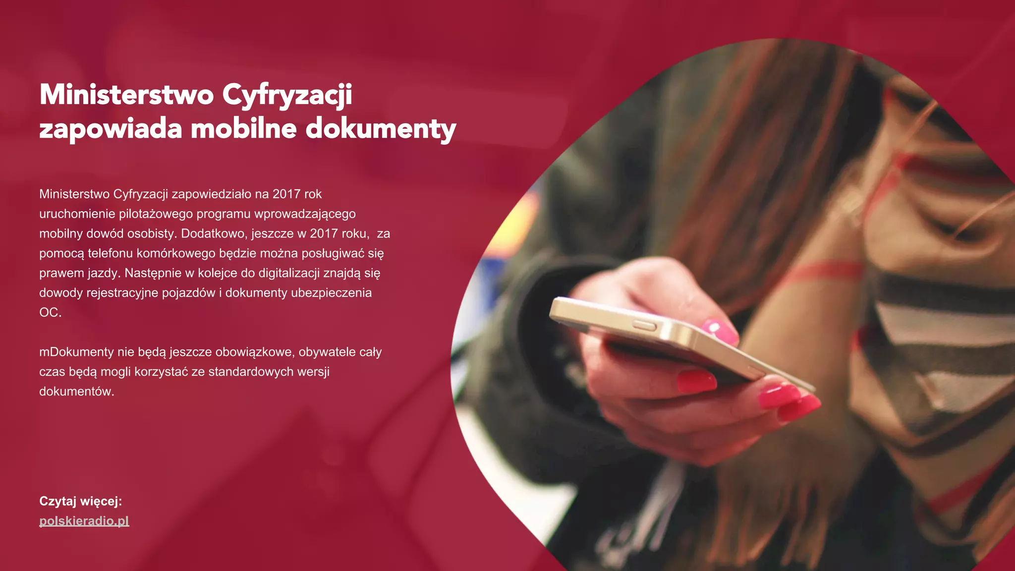 Ministerstwo Cyfryzacji
zapowiada mobilne dokumenty
Ministerstwo Cyfryzacji zapowiedziało na 2017 rok
uruchomienie pilotażowego programu wprowadzającego
mobilny dowód osobisty. Dodatkowo, jeszcze w 2017 roku, za
pomocą telefonu komórkowego będzie można posługiwać się
prawem jazdy. Następnie w kolejce do digitalizacji znajdą się
dowody rejestracyjne pojazdów i dokumenty ubezpieczenia
OC.
mDokumenty nie będą jeszcze obowiązkowe, obywatele cały
czas będą mogli korzystać ze standardowych wersji
dokumentów.
Czytaj więcej:
polskieradio.pl
 