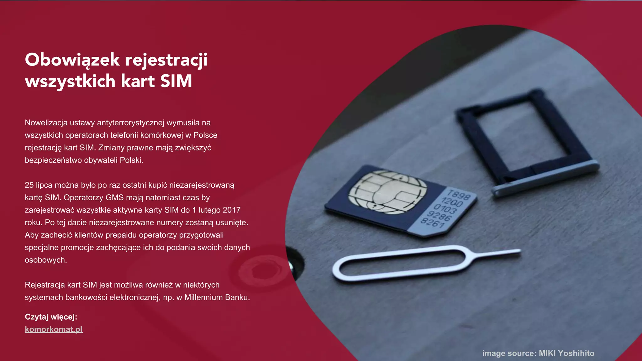Obowiązek rejestracji
wszystkich kart SIM
Nowelizacja ustawy antyterrorystycznej wymusiła na
wszystkich operatorach telefonii komórkowej w Polsce
rejestrację kart SIM. Zmiany prawne mają zwiększyć
bezpieczeństwo obywateli Polski.
25 lipca można było po raz ostatni kupić niezarejestrowaną
kartę SIM. Operatorzy GMS mają natomiast czas by
zarejestrować wszystkie aktywne karty SIM do 1 lutego 2017
roku. Po tej dacie niezarejestrowane numery zostaną
wyłączone. Aby zachęcić klientów prepaidu operatorzy
przygotowali specjalne promocje zachęcające ich do podania
swoich danych osobowych.
Rejestracja kart SIM jest możliwa również w niektórych
systemach bankowości elektronicznej, np. w Millennium Banku.
image source: MIKI Yoshihito
Czytaj więcej:
komorkomat.pl
 