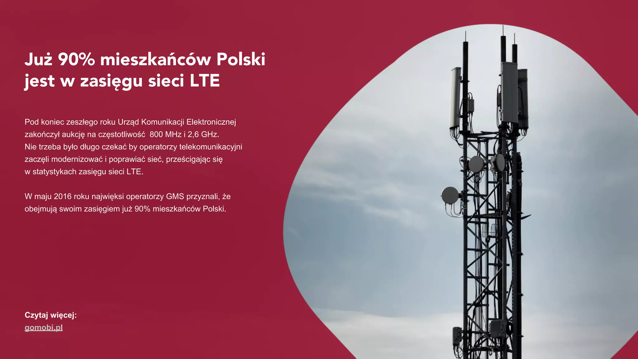 Już 90% mieszkańców Polski
jest w zasięgu sieci LTE
Pod koniec zeszłego roku Urząd Komunikacji Elektronicznej
zakończył aukcję na częstotliwość 800 MHz i 2,6 GHz.
Nie trzeba było długo czekać by operatorzy telekomunikacyjni
zaczęli modernizować i poprawiać sieć, prześcigając się
w statystykach zasięgu sieci LTE.
W maju 2016 roku najwięksi operatorzy GMS przyznali, że
obejmują swoim zasięgiem już 90% mieszkańców Polski.
Czytaj więcej:
gomobi.pl
 