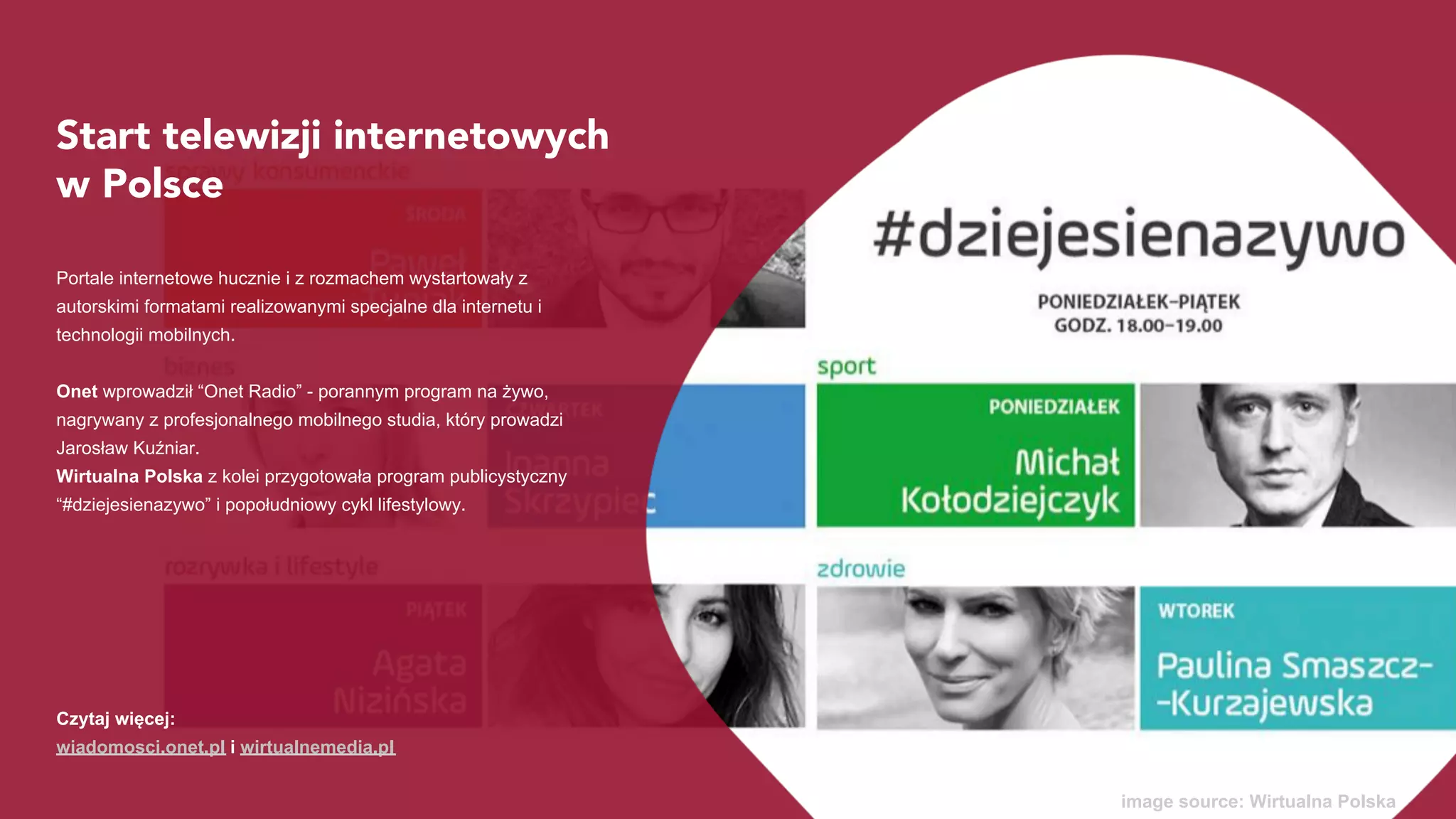 Start telewizji internetowych
w Polsce
Portale internetowe hucznie i z rozmachem wystartowały z
autorskimi formatami realizowanymi specjalne dla internetu i
technologii mobilnych.
Onet wprowadził “Onet Rano” - porannym program na żywo,
nagrywany z profesjonalnego mobilnego studia, który prowadzi
Jarosław Kuźniar.
Wirtualna Polska z kolei przygotowała program publicystyczny
“#dziejesienazywo” i popołudniowy cykl lifestylowy.
image source: Wirtualna Polska
Czytaj więcej:
wiadomosci.onet.pl i wirtualnemedia.pl
 
