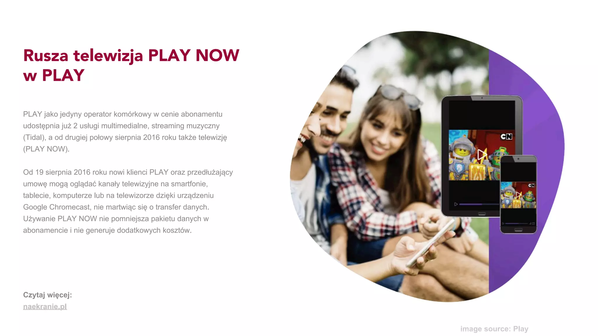 Rusza telewizja PLAY NOW
w PLAY
PLAY jako jedyny operator komórkowy w cenie abonamentu
udostępnia już 2 usługi multimedialne, streaming muzyczny
(Tidal), a od drugiej połowy sierpnia 2016 roku także telewizję
(PLAY NOW).
Od 19 sierpnia 2016 roku nowi klienci PLAY oraz przedłużający
umowę mogą oglądać kanały telewizyjne na smartfonie,
tablecie, komputerze lub na telewizorze dzięki urządzeniu
Google Chromecast, nie martwiąc się o transfer danych.
Używanie PLAY NOW nie pomniejsza pakietu danych w
abonamencie i nie generuje dodatkowych kosztów.
image source: Play
Czytaj więcej:
naekranie.pl
 