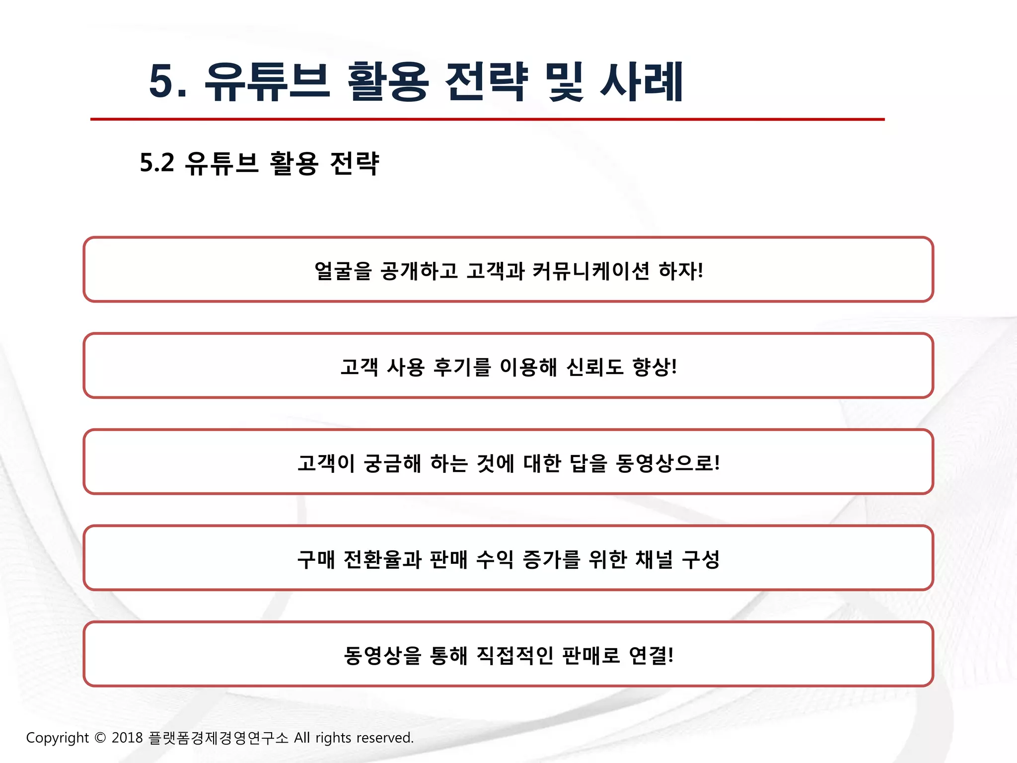 Copyright © 2018 플랫폼경제경영연구소 All rights reserved.
5. 유튜브 활용 전략 및 사례
5.2 유튜브 홗용 전략
얼굴을 공개하고 고객과 커뮤니케이션 하자!
고객 사용 후기를 이용해 싞뢰도 향상!
고객이 궁금해 하는 것에 대한 답을 동영상으로!
동영상을 통해 직접적읶 판매로 연결!
구매 전홖율과 판매 수익 증가를 위한 찿널 구성
 