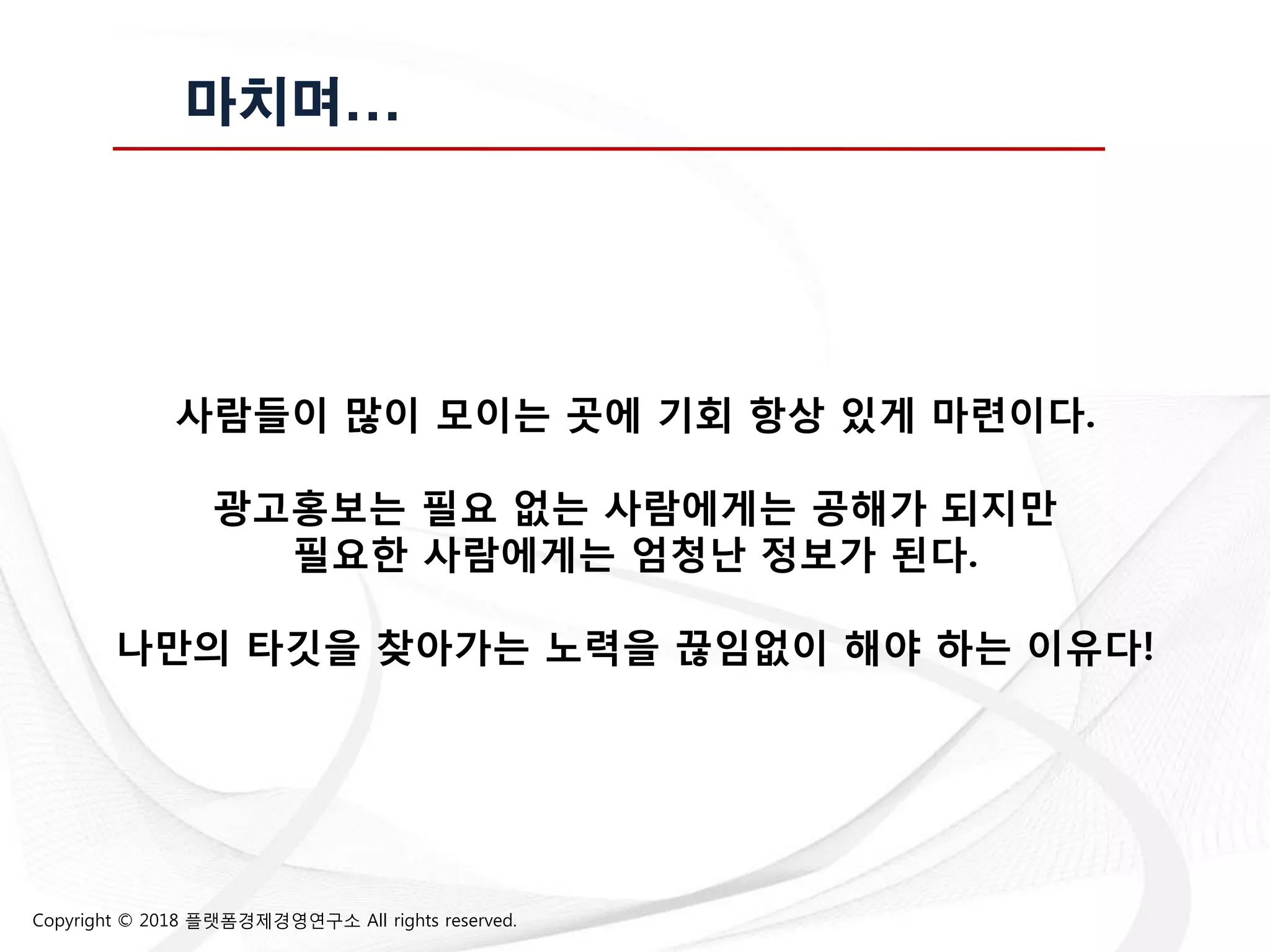 Copyright © 2018 플랫폼경제경영연구소 All rights reserved.
마치며...
사람들이 많이 모이는 곳에 기회 항상 잇게 마렦이다.
광고홍보는 필요 없는 사람에게는 공해가 되지만
필요한 사람에게는 엄청난 정보가 된다.
나만의 타깃을 찾아가는 노력을 끊임없이 해야 하는 이유다!
 
