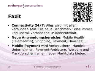 Fazit
•  Connectivity 24/7: Alles wird mit allem
   verbunden sein. Die neue Benchmark: eine immer
   und überall vorhandene IP-Konnektivität.
•  Neue Anwendungsbereiche: Mobile Health
   (Telemedizin), Shopping, Payment, Haushalt...
•  Mobile Payment wird Verbrauchern, Handels-
   Unternehmen, Payment-Anbietern, Werbern und
   Marktforschern einen neuen Marktplatz bieten.



22            © straberger conversations gmbh
 