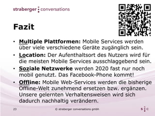 Fazit
•  Multiple Plattformen: Mobile Services werden
   über viele verschiedene Geräte zugänglich sein.
•  Location: Der Aufenthaltsort des Nutzers wird für
   die meisten Mobile Services ausschlaggebend sein.
•  Soziale Netzwerke werden 2020 fast nur noch
   mobil genutzt. Das Facebook-Phone kommt!
•  Offline: Mobile Web-Services werden die bisherige
   Offline-Welt zunehmend ersetzen bzw. ergänzen.
   Unsere gelernten Verhaltensweisen wird sich
   dadurch nachhaltig verändern.
23             © straberger conversations gmbh
 