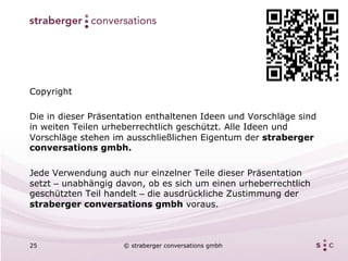 Copyright

Die in dieser Präsentation enthaltenen Ideen und Vorschläge sind
in weiten Teilen urheberrechtlich geschützt. Alle Ideen und
Vorschläge stehen im ausschließlichen Eigentum der straberger
conversations gmbh.

Jede Verwendung auch nur einzelner Teile dieser Präsentation
setzt – unabhängig davon, ob es sich um einen urheberrechtlich
geschützten Teil handelt – die ausdrückliche Zustimmung der
straberger conversations gmbh voraus.



25                  © straberger conversations gmbh
 