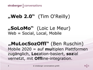 „Web 2.0“ (Tim O‘Reilly)

„SoLoMo“ (Loic Le Meur)
Web = Social, Local, Mobile

„MuLocSozOffl“ (Ben Ruschin)
Mobile 2020 = auf multiplen Plattformen
zugänglich, Location-basiert, sozial
vernetzt, mit Offline-integration.
3           © straberger conversations gmbh
 