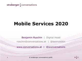Mobile Services 2020

        Benjamin Ruschin | Digital Head
     ruschin@conversations.at | @benruschin

     www.conversations.at | @sconversations



1             © straberger conversations gmbh
 