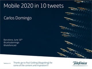 Mobile 2020 in 10 tweets
Carlos Domingo



Barcelona, June 16th
@carlosdomingo
@telefonicaid




1
                     Thanks go to Paul Golding (@pgolding) for
            Servicios Audiovisuales S.A. / Telefónica España S.A.
Telefónica I+D
Título de la ponencia / Otros datos de interés / 26-01-2010
Telefónica I+D
                     some of the content and inspiration!!!
                                                       1
 