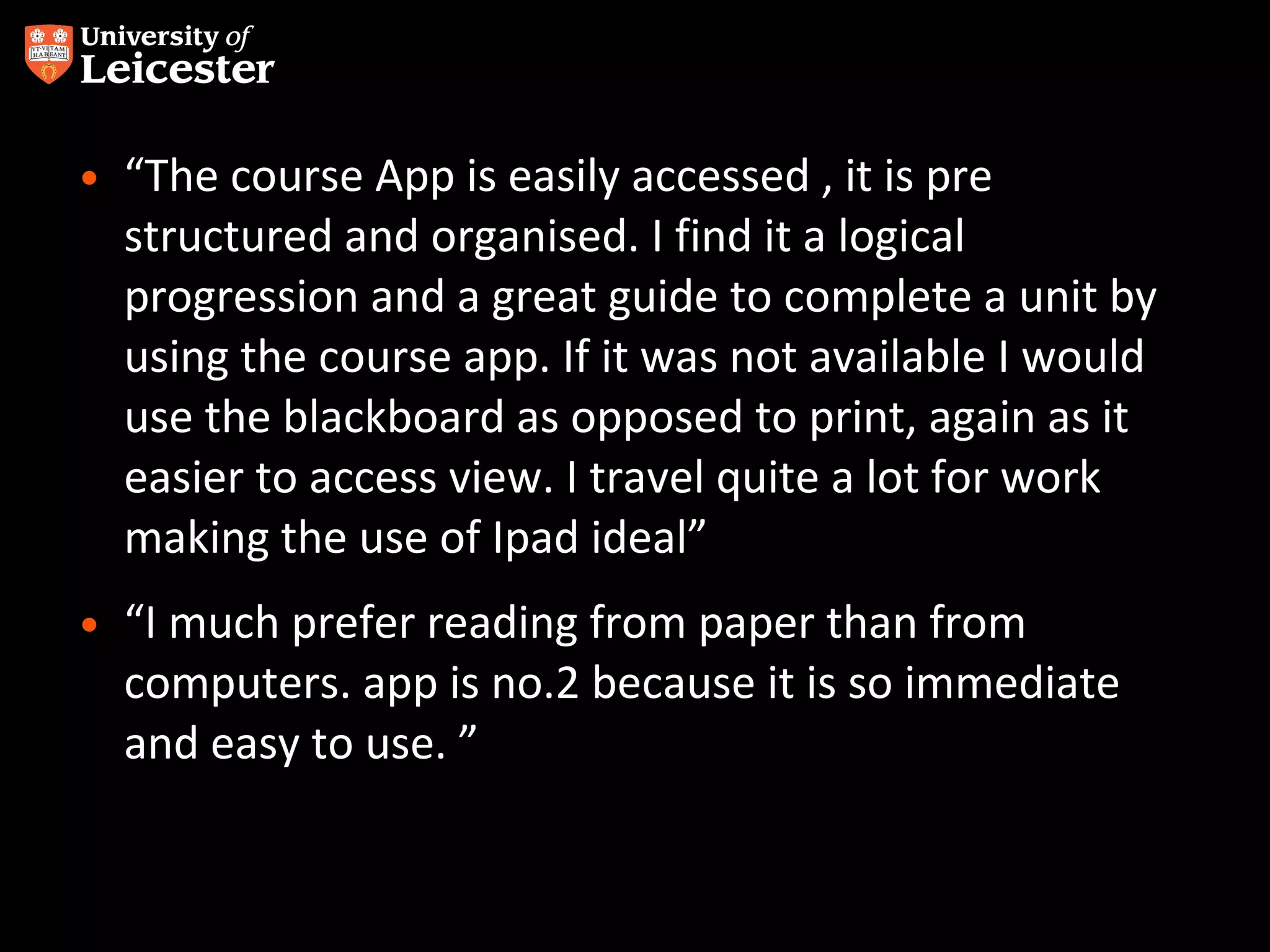 • “The course App is easily accessed , it is pre
structured and organised. I find it a logical
progression and a great guide to complete a unit by
using the course app. If it was not available I would
use the blackboard as opposed to print, again as it
easier to access view. I travel quite a lot for work
making the use of Ipad ideal”
• “I much prefer reading from paper than from
computers. app is no.2 because it is so immediate
and easy to use. ”

 