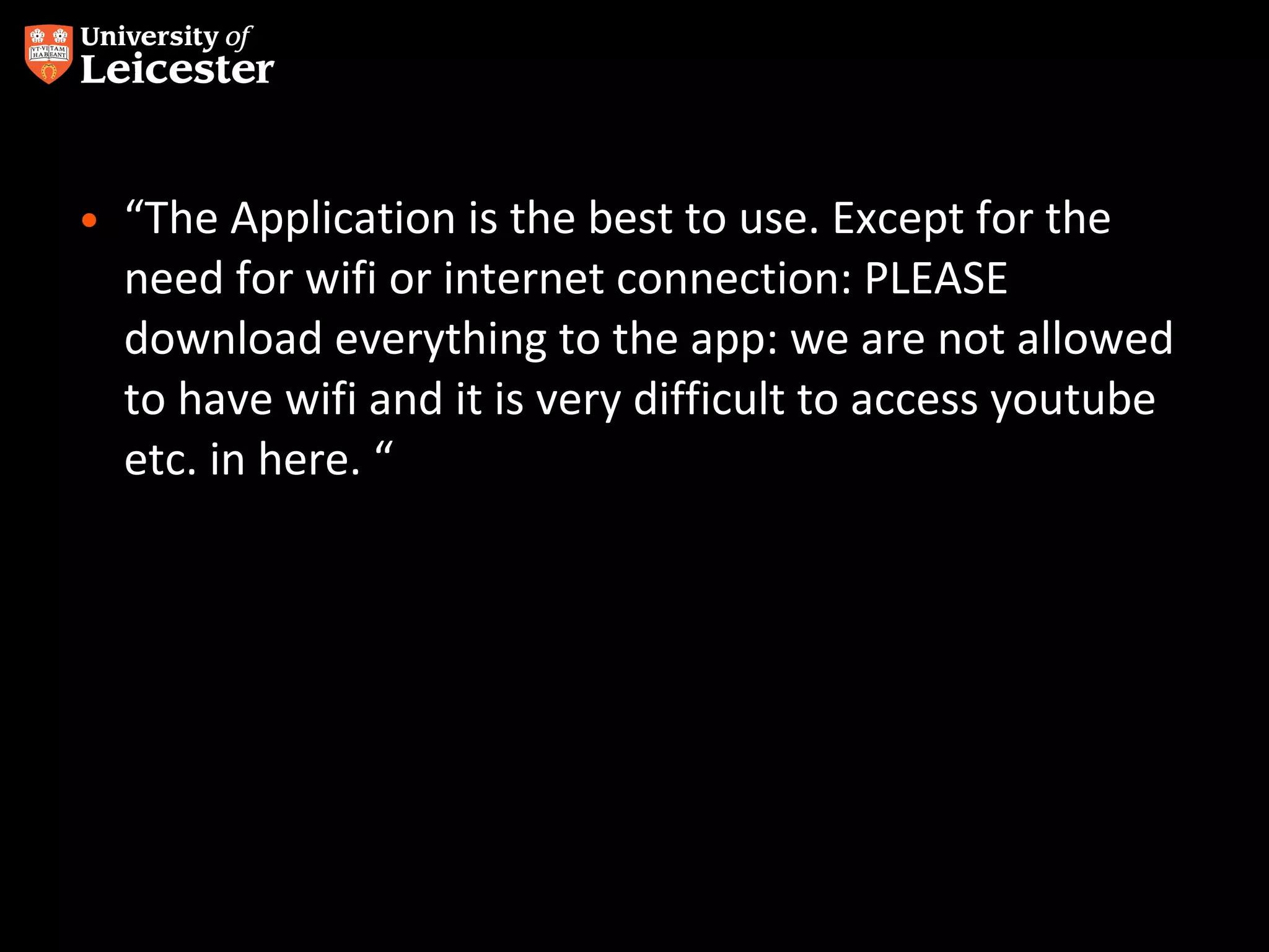 • “The Application is the best to use. Except for the
need for wifi or internet connection: PLEASE
download everything to the app: we are not allowed
to have wifi and it is very difficult to access youtube
etc. in here. “

 
