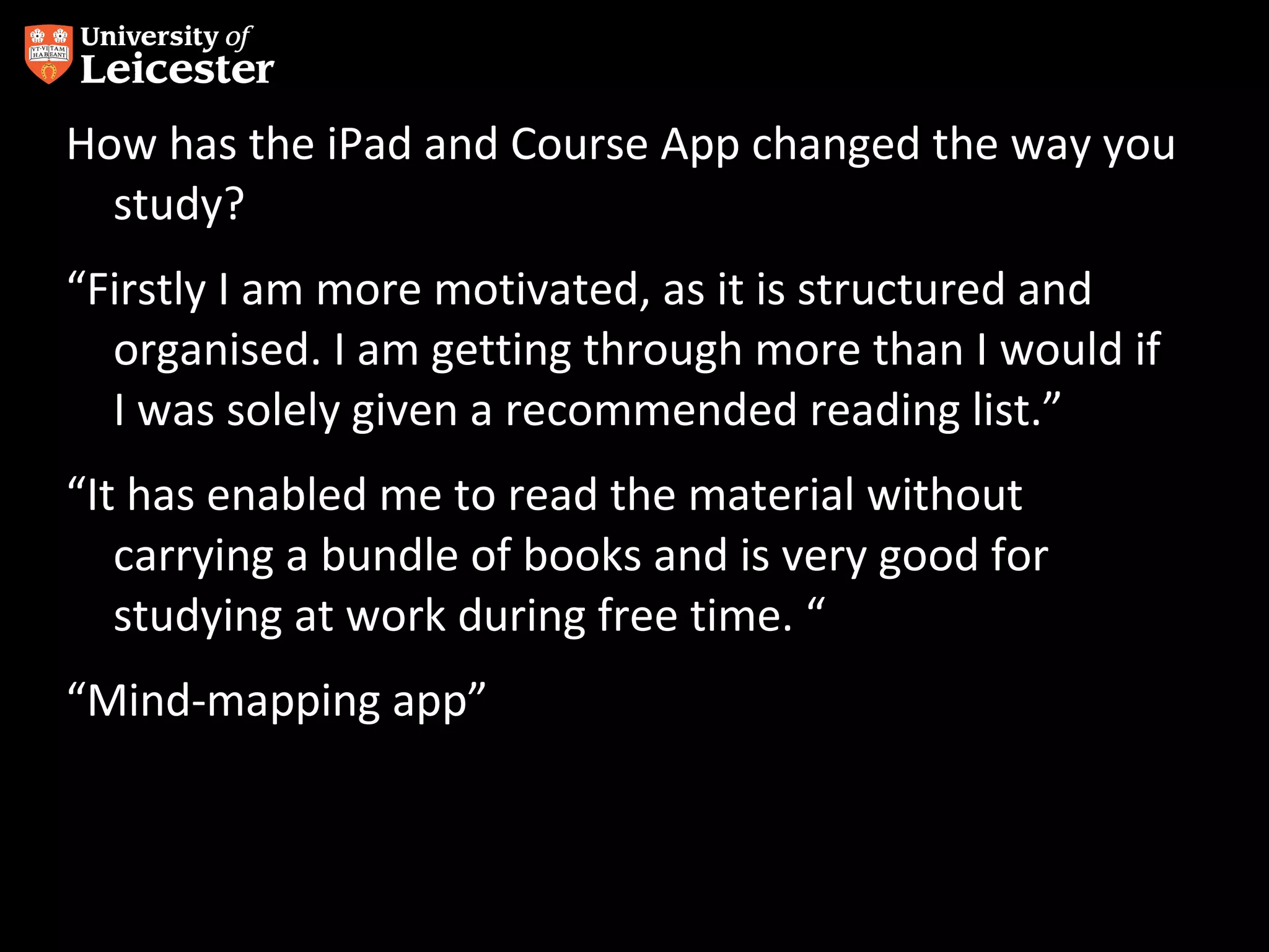 How has the iPad and Course App changed the way you
study?
“Firstly I am more motivated, as it is structured and
organised. I am getting through more than I would if
I was solely given a recommended reading list.”
“It has enabled me to read the material without
carrying a bundle of books and is very good for
studying at work during free time. “
“Mind-mapping app”

 