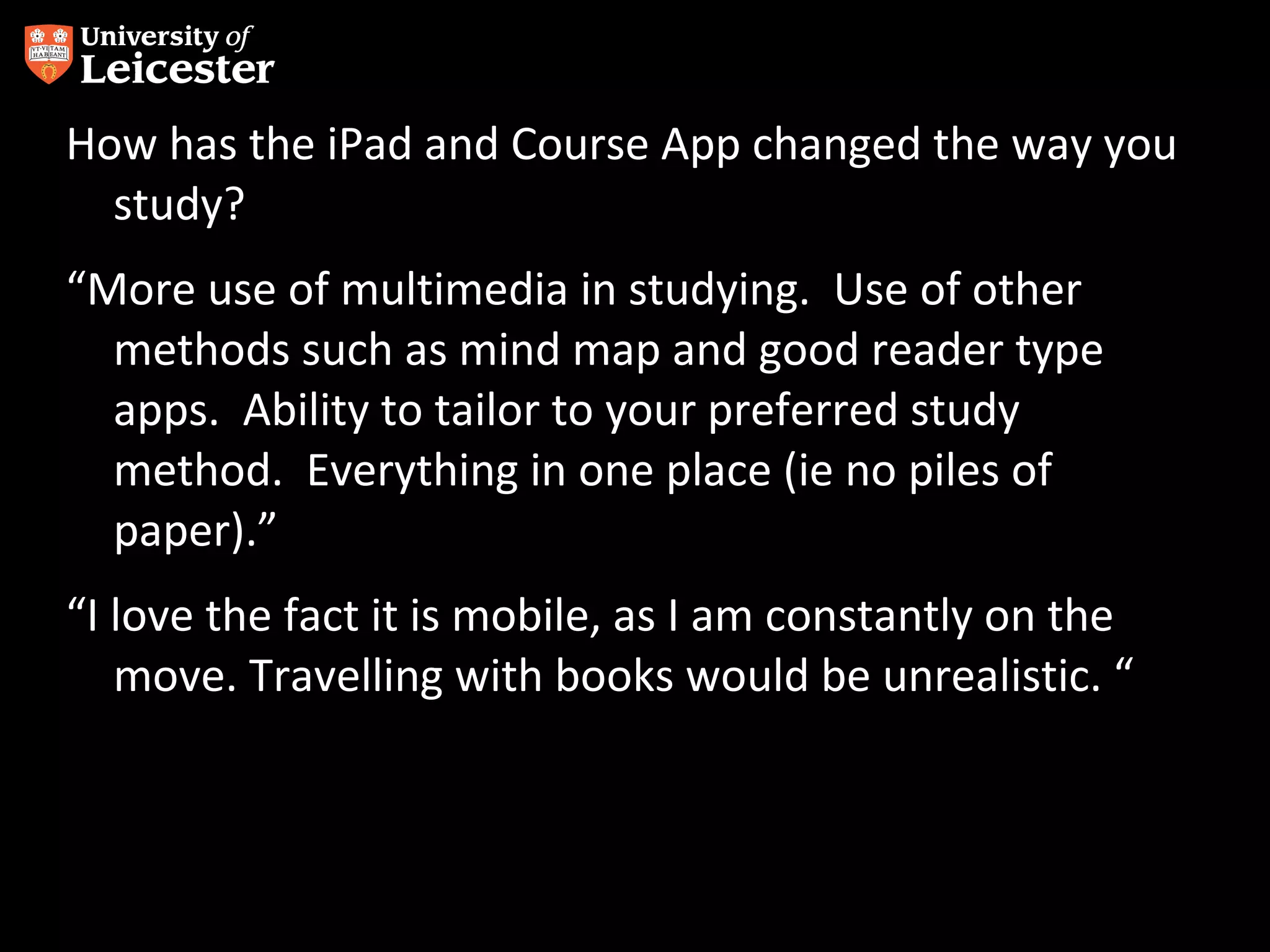 How has the iPad and Course App changed the way you
study?
“More use of multimedia in studying. Use of other
methods such as mind map and good reader type
apps. Ability to tailor to your preferred study
method. Everything in one place (ie no piles of
paper).”
“I love the fact it is mobile, as I am constantly on the
move. Travelling with books would be unrealistic. “

 