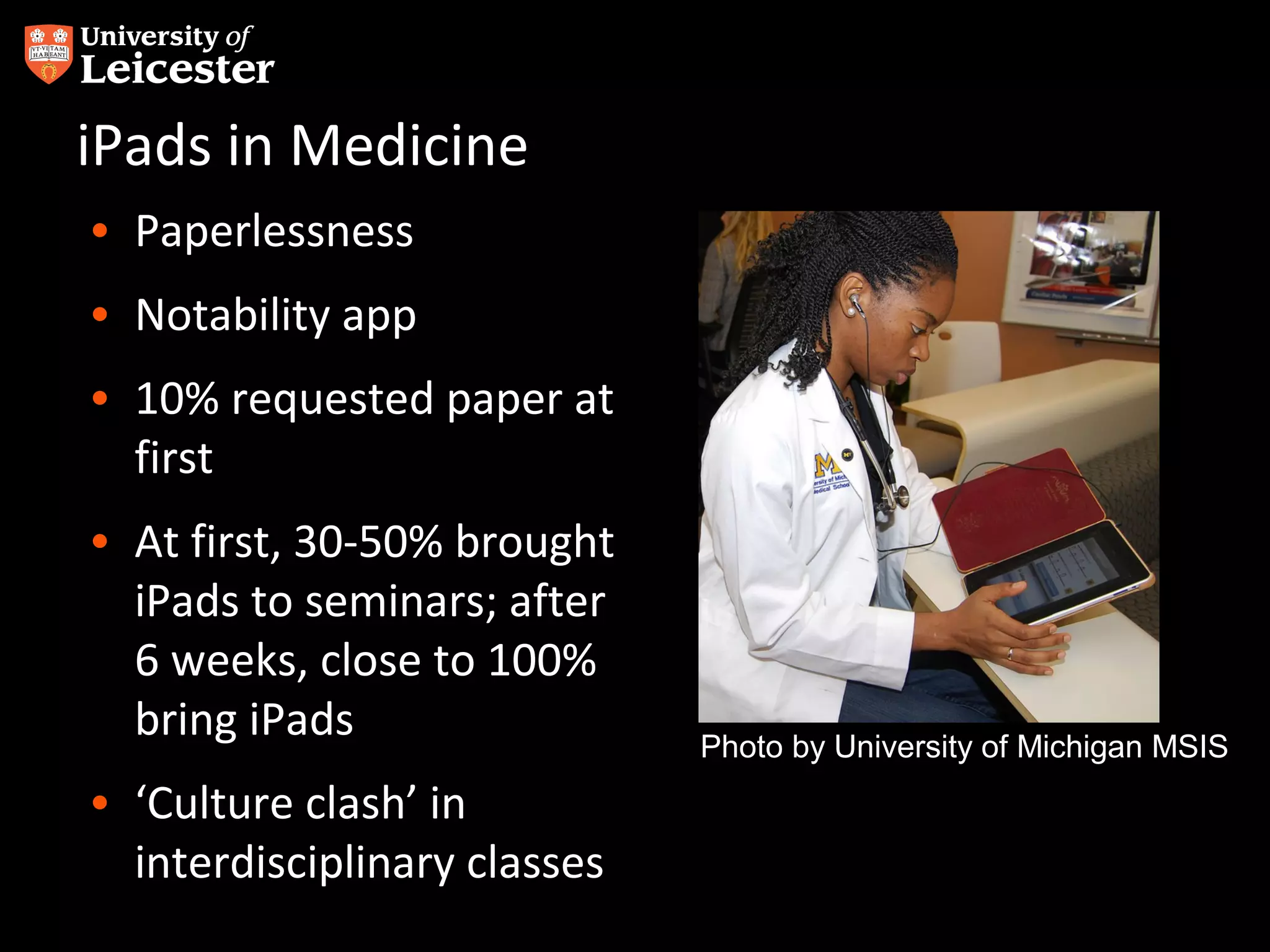 iPads in Medicine
• Paperlessness
• Notability app
• 10% requested paper at
first
• At first, 30-50% brought
iPads to seminars; after
6 weeks, close to 100%
bring iPads
• ‘Culture clash’ in
interdisciplinary classes

Photo by University of Michigan MSIS

 