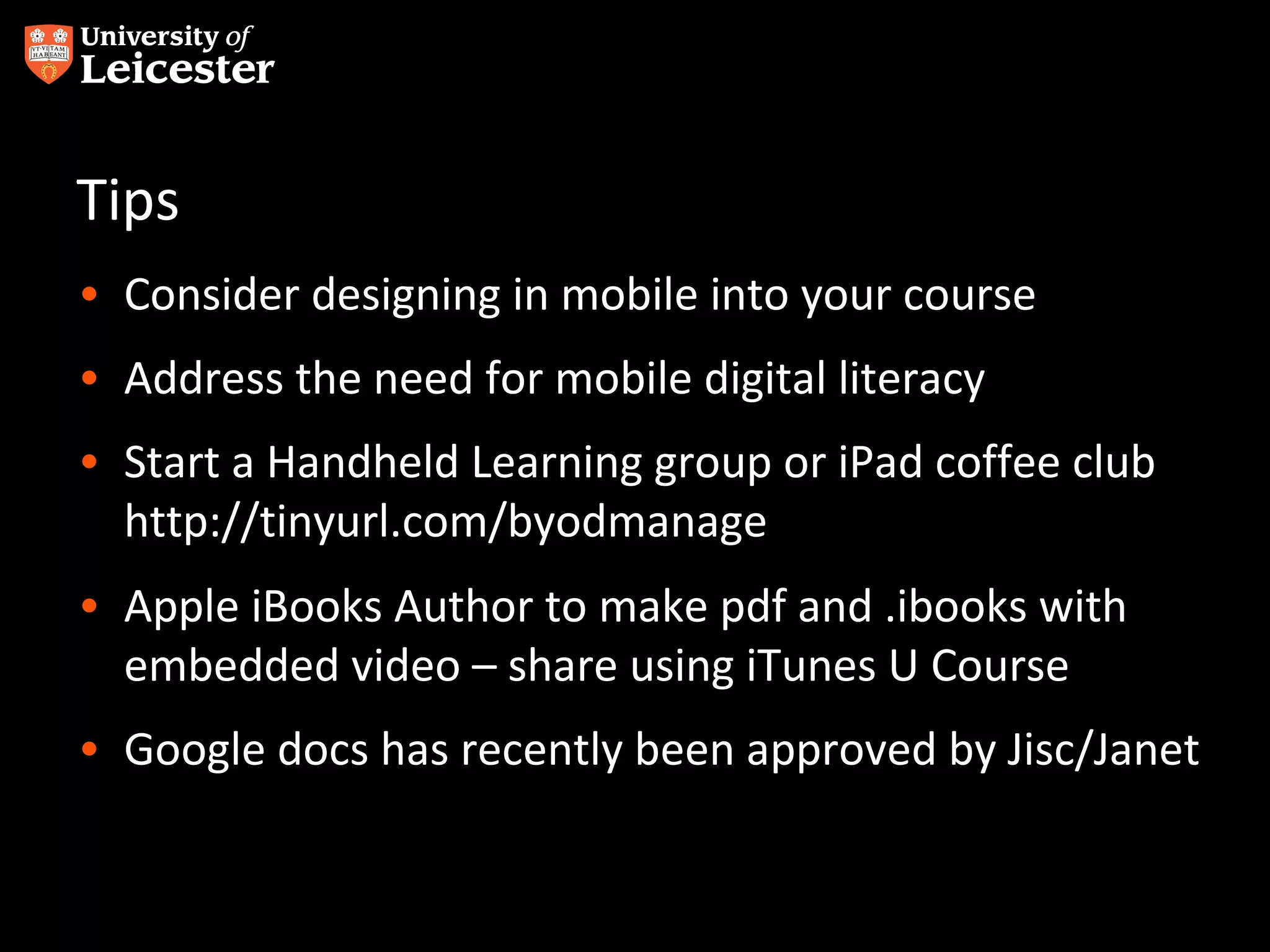 Tips
• Consider designing in mobile into your course
• Address the need for mobile digital literacy
• Start a Handheld Learning group or iPad coffee club
http://tinyurl.com/byodmanage
• Apple iBooks Author to make pdf and .ibooks with
embedded video – share using iTunes U Course
• Google docs has recently been approved by Jisc/Janet

 