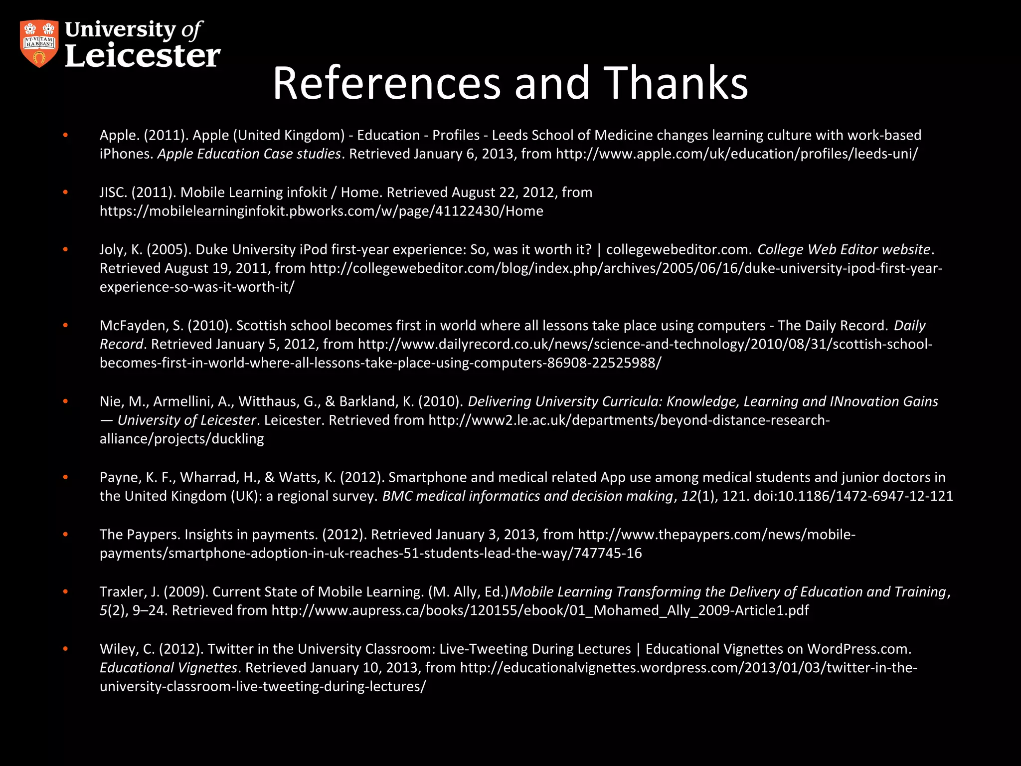 References and Thanks
•

Apple. (2011). Apple (United Kingdom) - Education - Profiles - Leeds School of Medicine changes learning culture with work-based
iPhones. Apple Education Case studies. Retrieved January 6, 2013, from http://www.apple.com/uk/education/profiles/leeds-uni/

•

JISC. (2011). Mobile Learning infokit / Home. Retrieved August 22, 2012, from
https://mobilelearninginfokit.pbworks.com/w/page/41122430/Home

•

Joly, K. (2005). Duke University iPod first-year experience: So, was it worth it? | collegewebeditor.com. College Web Editor website.
Retrieved August 19, 2011, from http://collegewebeditor.com/blog/index.php/archives/2005/06/16/duke-university-ipod-first-yearexperience-so-was-it-worth-it/

•

McFayden, S. (2010). Scottish school becomes first in world where all lessons take place using computers - The Daily Record. Daily
Record. Retrieved January 5, 2012, from http://www.dailyrecord.co.uk/news/science-and-technology/2010/08/31/scottish-schoolbecomes-first-in-world-where-all-lessons-take-place-using-computers-86908-22525988/

•

Nie, M., Armellini, A., Witthaus, G., & Barkland, K. (2010). Delivering University Curricula: Knowledge, Learning and INnovation Gains
— University of Leicester. Leicester. Retrieved from http://www2.le.ac.uk/departments/beyond-distance-researchalliance/projects/duckling

•

Payne, K. F., Wharrad, H., & Watts, K. (2012). Smartphone and medical related App use among medical students and junior doctors in
the United Kingdom (UK): a regional survey. BMC medical informatics and decision making, 12(1), 121. doi:10.1186/1472-6947-12-121

•

The Paypers. Insights in payments. (2012). Retrieved January 3, 2013, from http://www.thepaypers.com/news/mobilepayments/smartphone-adoption-in-uk-reaches-51-students-lead-the-way/747745-16

•

Traxler, J. (2009). Current State of Mobile Learning. (M. Ally, Ed.)Mobile Learning Transforming the Delivery of Education and Training,
5(2), 9–24. Retrieved from http://www.aupress.ca/books/120155/ebook/01_Mohamed_Ally_2009-Article1.pdf

•

Wiley, C. (2012). Twitter in the University Classroom: Live-Tweeting During Lectures | Educational Vignettes on WordPress.com.
Educational Vignettes. Retrieved January 10, 2013, from http://educationalvignettes.wordpress.com/2013/01/03/twitter-in-theuniversity-classroom-live-tweeting-during-lectures/

 