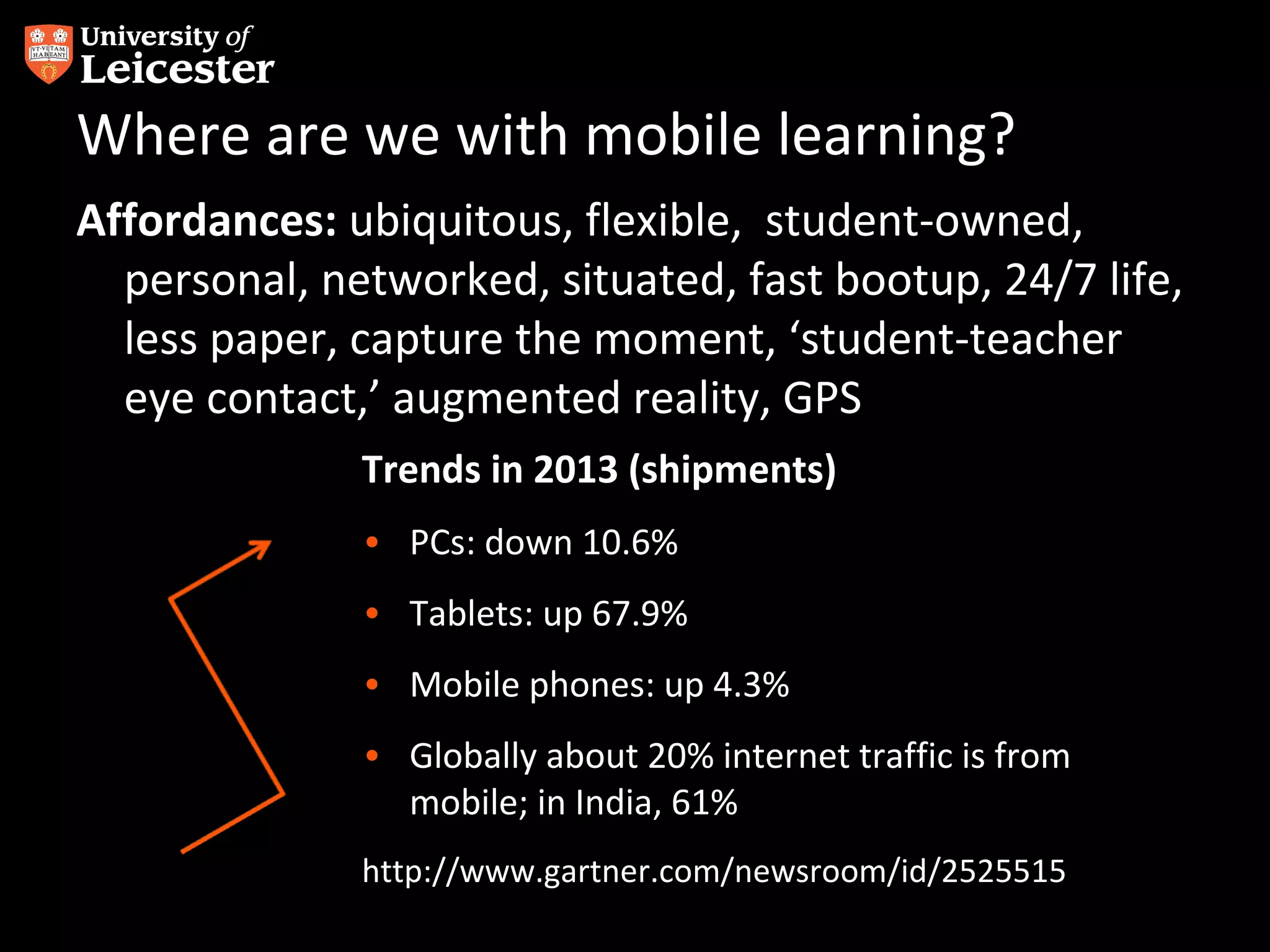 Where are we with mobile learning?
Affordances: ubiquitous, flexible, student-owned,
personal, networked, situated, fast bootup, 24/7 life,
less paper, capture the moment, ‘student-teacher
eye contact,’ augmented reality, GPS
Trends in 2013 (shipments)
• PCs: down 10.6%
• Tablets: up 67.9%
• Mobile phones: up 4.3%
• Globally about 20% internet traffic is from
mobile; in India, 61%
http://www.gartner.com/newsroom/id/2525515

 