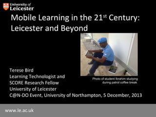 Mobile Learning in the 21st Century:
Leicester and Beyond

Terese Bird
Learning Technologist and
Photo of student Ibrahim studying
during patrol coffee break
SCORE Research Fellow
University of Leicester
C@N-DO Event, University of Northampton, 5 December, 2013
www.le.ac.uk

 