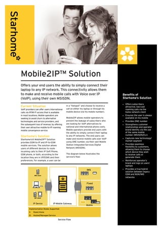 Mobile2IP™ Solution
Offers your end users the ability to simply connect their
laptop to any IP network. This connectivity allows them
to make and receive mobile calls with Voice over IP                                         Benefits of
(VoIP), using their own MSISDN.                                                             Starhome’s Solution
                                                                                            •	 Offers subscribers
Current Situation                              in a “hotspot” and choose to receive a          attractive, low-cost
VoIP providers can offer users international   call on either his laptop or through his        roaming calls via the
calls via IP/Wi-Fi access that is available    mobile device (via his mobile number).          home network client
in most locations. Mobile operators are                                                     •	 Ensures the user is always
seeking to avoid churn to alternative          Mobile2IP allows mobile operators to            available on his mobile
technologies and service providers, and        prevent the leakage of subscribers who       •	 Provides ONE number
the subsequent loss of revenue, by offering    are looking for VoIP alternatives to         •	 Strengthens customer
their own attractive mobile-to-IP roaming      national and international phone costs.         relationships and operator
mobile convergence service.                    Mobile operators provide end users with         brand identity via the use
                                               the ability to simply connect their laptop      of the same mobile
                                                                                               number (MSISDN/CLI)
Starhome’s Solution                            to any IP networks. The end users can
                                               make and receive mobile calls over VoIP      •	 Captures new technology/
Starhome’s® Mobile2IP™ Solution
                                               using ONE number, via their own Mobile          market segment
provides GSM-to-IP and IP-to-GSM
                                               Station Integrated Services Digital          •	 Provides seamless
mobile services. The solution allows
                                               Network (MSISDN).                               flexibility to customers,
users of different devices to route                                                            allowing them to choose
incoming calls to their IP Soft Phone,                                                         which device they wish
GSM phone, or both, according to the           The diagram below illustrates the               to receive calls or
location they are in (IP/GSM) and their        service’s flow:                                 generate them
preferences. For example, a user can be                                                     •	 Reinforces operator’s
                                                                                               brand and logo on users’
                                                                                               laptops
                                                                    IMS                     •	 Provides a true hybrid
                                                                                               solution between legacy
                                                                                               GSM and NGN/IMS
              IMS client
                                                                                               networks

                                                                    Fixed




              SIP client


             IP Device            IP-Mobile Gateway
                                                                   Mobile
        Implementation Modes Supported:
        1)   Stand Alone
        2)   Hosted/Managed Service

                                       Service Flow
 