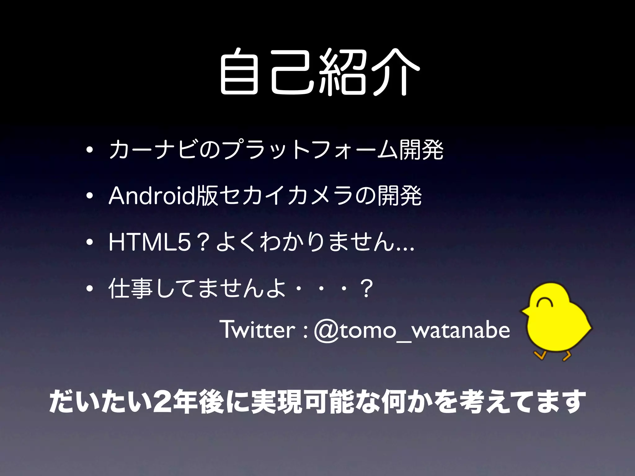 自己紹介
 • カーナビのプラットフォーム開発
 • Android版セカイカメラの開発
 • HTML5？よくわかりません...
 • 仕事してませんよ・・・？
        Twitter : @tomo_watanabe

だいたい2年後に実現可能な何かを考えてます
 