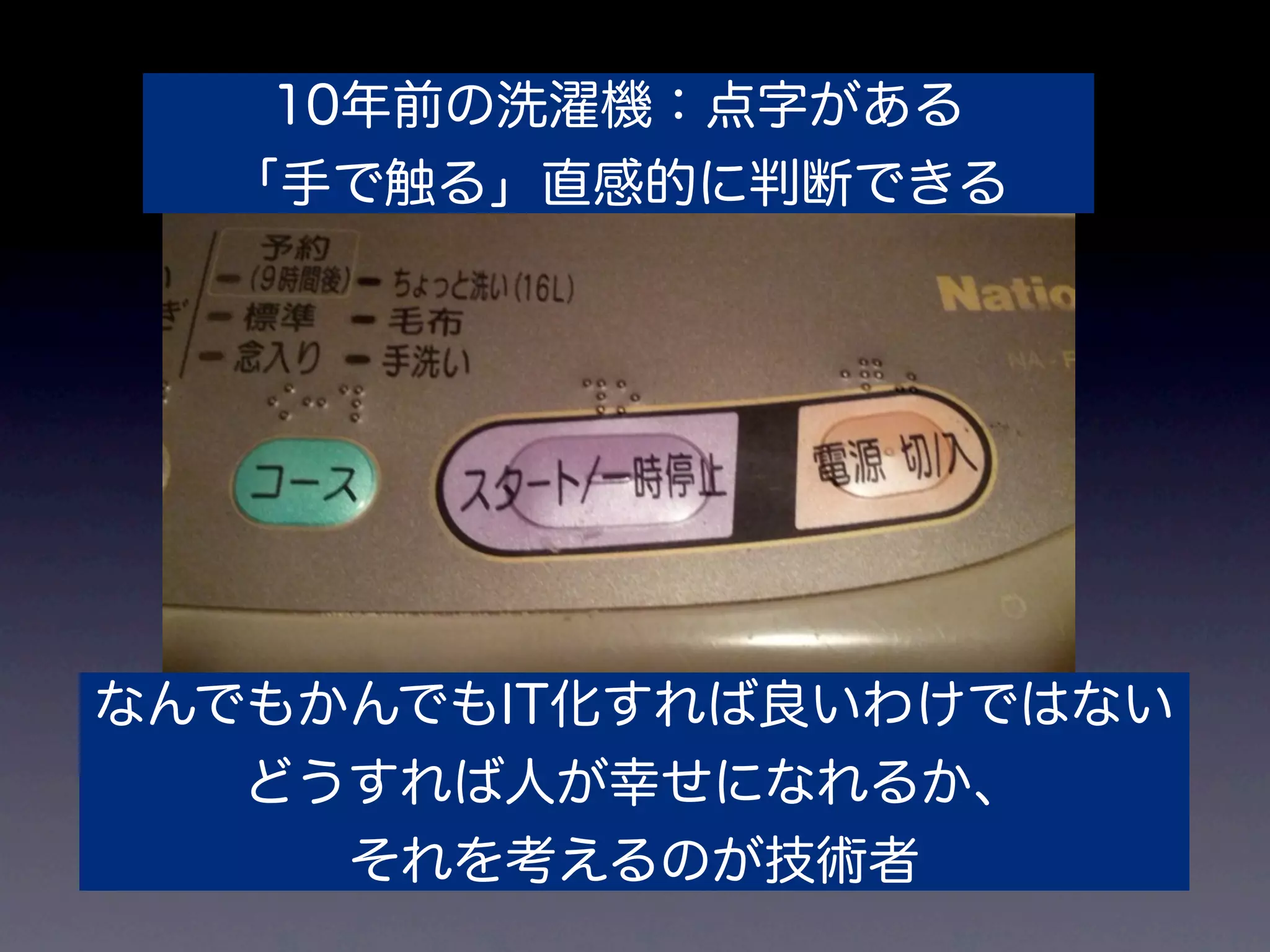 10年前の洗濯機：点字がある
  「手で触る」直感的に判断できる




なんでもかんでもIT化すれば良いわけではない
   どうすれば人が幸せになれるか、
     それを考えるのが技術者
 