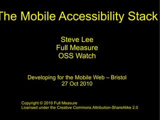 The Mobile Accessibility Stack
Steve Lee
Full Measure
OSS Watch
Developing for the Mobile Web – Bristol
27 Oct 2010
Copyright © 2010 Full Measure
Licensed under the Creative Commons Attribution-ShareAlike 2.0
 