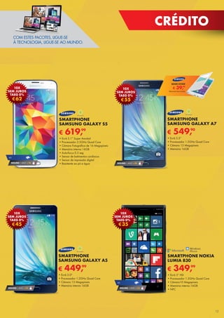 CRÉDITO
€ 549,90
SMARTPHONE
SAMSUNG GALAXY A7
•	Ecrã 5.5”
•	Processador 1.5GHz Quad Core
•	Câmara 13 Megapíxeis
•	Memória 16GB
SEGURO 1 ANO € 94
€55
10X
SEM JUROS
TAEG 0%
COM ESTES PACOTES, LIGUE-SE
À TECNOLOGIA, LIGUE-SE AO MUNDO.
€ 349,99
SMARTPHONE NOKIA
LUMIA 830
•	Ecrã 5” HD
•	Processador 1.2GHz Quad Core
•	Câmara10 Megapíxeis
•	Memória interna 16GB
•	NFC
4G
SEGURO 1 ANO € 54
€35
10X
SEM JUROS
TAEG 0%
€ 619,99
SMARTPHONE
SAMSUNG GALAXY S5
•	Ecrã 5.1” Super Amoled
•	Processador 2.5GHz Quad Core
•	Câmara Fotográfica de 16 Megapíxeis
•	Memória interna 16GB
•	Auto-focus 0.3 seg
•	Sensor de batimentos cardíacos
•	Sensor de impressão digital
•	Resistente ao pó e água
4G
SEGURO 1 ANO € 94
€62
10X
SEM JUROS
TAEG 0%
€ 449,99
SMARTPHONE
SAMSUNG GALAXY A5
•	Ecrã 5.0"
•	Processador 1.2GHz Quad Core
•	Câmara 13 Megapíxeis
•	Memória interna 16GB
SEGURO 1 ANO € 94
€45
10X
SEM JUROS
TAEG 0%
€ 39,99
BOOK SVIEW
Telemóvel não incluído
13
 