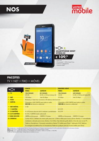 •	Ecrã 5.0”
•	Processador 1.3GHz Quad Core
•	Câmara 5 Megapíxeis
•	Memória 8GB
SMARTPHONE SONY
XPERIA E4
€ 109,90
Fixo: ilimitado para a rede fixa nacional 24h/dia. Chamadas ilimitadas para 50 destinos internacionais das 21h às 9h nos dias úteis e 24h/dia nos fins de semana e feriados.
Móvel: 2.000 minutos e 2.000 SMS /mês por cartão para todas as redes nacionais (fixas e móveis).
Aluguer Box: após o período grátis aplicam-se as mensalidades de € 3,49 (box 1.0HD) ou € 5,50 (Box 1.0 HD+DVR).
Período de Fidelização de 24 meses. Conheça todas as condições em nos.pt.
Chamadas e SMS GRÁTIS para todas as redes
500 MB de Internet no telemóvel
Chamadas e SMS GRÁTIS para todas as redes
200 MB de Internet no telemóvel
CINCO QUATRO LIGHT
FIBRA SATÉLITE FIBRA SATÉLITE
TV 156 CANAIS 83 CANAIS 126 CANAIS 68 CANAIS
29 HD 18 HD / 4 TVCine & Séries HD 18 HD 15 HD / 4 TVCine & Séries HD
NET 100 Mbps Até 40 Mbps 30 Mbps Até 20 Mbps
FIXO Ilimitado p/ redes fixas nacionais e 50 destinos internacionais
MÓVEL
NET MÓVEL 5 GB -
1 CARTÃO - € 51,99
2 CARTÕES 81,99 (Acresce desconto de €10 mediante 2 portabilidades) € 61,99
3/4 CARTÕES € 7,75 / CARTÃO (valor adicional)
BOX HD DVR GRÁTIS 12 meses GRÁTIS 12 meses
OFERTAS Cartão NOS: 2 bilhetes de cinema pelo preço de 1 (Oferta válida para novos e atuais clientes) /1ª mensalidade,
instalação e ativação para novos clientes / Iris Online: Veja televisão grátis dentro e fora de casa no seu PC,
Tablet ou Smartphone / Gravação automática e Restart TV (válido para Fibra) / Aplicação NOS Telefone:
As vantagens do telefone fixo no Smartphone/Tablet em qualquer parte do mundo (válido para Fibra)
GRÁTIScom100hdegravaçãoGRÁTIScom500hdegravação
SEGURO 1 ANO € 32
€ 12,99
SELFIE STICK
EXTREME
Telemóvel não incluído
14
NOS
PACOTES
TV + NET + FIXO + MÓVEL
 