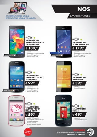 SMARTPHONE
SAMSUNG GALAXY
TREND PLUS
•	Ecrã tátil 4”
•	Processador Dual Core
•	Câmara 3 Megapíxeis
•	Memória interna 4GB
€ 99,90
SEGURO 1 ANO € 32
SMARTPHONE
LG L35
•	Ecrã tátil 3.2’’
•	Câmara 3.15 Megapíxeis
€ 49,90
SMARTPHONE
SONY XPERIA M2
•	Ecrã 4.8”
•	Processador 1.2GHz Quad Core
•	Câmara 8 Megapíxeis
•	Memória interna 8GB
€ 179,90
SMARTPHONE
SAMSUNG GALAXY
GRAND PRIME
•	Ecrã 5”
•	Processador 1.2GHz Quad Core
•	Câmara 8 Megapíxeis
•	Memória interna 8GB
€ 189,90
SEGURO 1 ANO € 54
4G
•	Ecrã 3,5’’ TFT capacitivo
•	Processador de 1GHz Dual Core
•	Câmara 2 Megapíxeis
•	Memória de 4GB
•	Slot para cartão de memória
SMARTPHONE
ALCATEL POP C1
HELLO KITTY
€ 59,90
COM ESTES PACOTES, LIGUE-SE
À TECNOLOGIA, LIGUE-SE AO MUNDO.
SMARTPHONE
NOS LUNO
•	Ecrã tátil 4’’
•	Câmara 3 Megapíxeis
€ 59,90
SEGURO 1 ANO € 54
15
RETOMASATÉ ¤380
RETOMAS
O SEU TELEMÓVEL ANTIGO VALE DINHEIRO
NA COMPRA DE UM NOVO.
SMARTPHONES
NOS
 