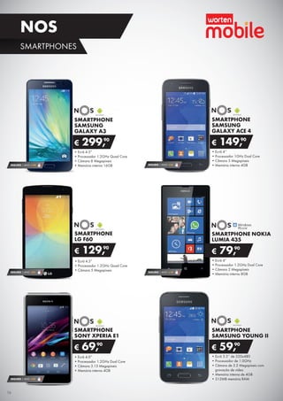 SMARTPHONE
SAMSUNG
GALAXY ACE 4
•	Ecrã 4’’
•	Processador 1GHz Dual Core
•	Câmara 5 Megapíxeis
•	Memória interna 4GB
€ 149,90
SMARTPHONE
SAMSUNG
GALAXY A3
•	Ecrã 4.5”
•	Processador 1.2GHz Quad Core
•	Câmara 8 Megapíxeis
•	Memória interna 16GB
€ 299,90
SMARTPHONE
SONY XPERIA E1
•	Ecrã 4.0”
•	Processador 1.2GHz Dual Core
•	Câmara 3.15 Megapíxeis
•	Memória interna 4GB
€ 69,90
SEGURO 1 ANO €18
SEGURO 1 ANO € 32
SMARTPHONE
SAMSUNG YOUNG II
•	Ecrã 3.5’’ de 320x480
•	Processador de 1.0GHz
•	Câmara de 3.2 Megapíxeis com
gravação de vídeo
•	Memória interna de 4GB
•	512MB memória RAM
€ 59,90
SEGURO 1 ANO € 54
SMARTPHONE
LG F60
•	Ecrã 4.5”
•	Processador 1.2GHz Quad Core
•	Câmara 5 Megapíxeis
€ 129,90
SEGURO 1 ANO € 18SEGURO 1 ANO €32
SMARTPHONE NOKIA
LUMIA 435
•	Ecrã 4”
•	Processador 1.2GHz Dual Core
•	Câmara 2 Megapíxeis
•	Memória interna 8GB
€ 79,90
16
SMARTPHONES
NOS
 