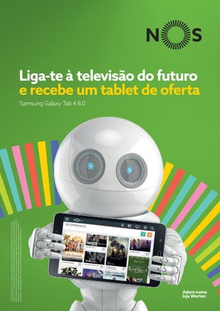 Samsung Galaxy Tab 4 8.0
Liga-te à televisão do futuro
e recebe um tablet de oferta
OfertaválidaparanovosclientesnaadesãoaospacotesIrisLight100MegaseIrisPlus100Megas,
QuatroeCincomedianteadesãoadébitodiretoefaturaeletrónicaesujeitaaperíododefidelização
de24meses.EnviodoTablet15diasapósainstalaçãoepagamentoda1ªfatura.Nãoacumulávelcom
aofertada1ªmensalidadeecomoutraspromoçõesemvigor.Ofertalimitadaaostockexistente.
Campanhaválidaaté30deabril.ConsulteascondiçõesdacampanhanumbalcãoWorten.
Adere numa
loja Worten
 