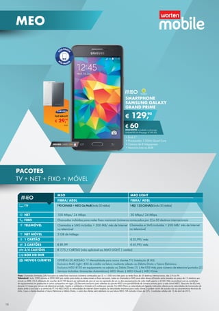 M5O M4O LIGHT
FIBRA/ ADSL FIBRA/ ADSL
TV
NET 100 Mbps/ 24 Mbps 30 Mbps/ 24 Mbps
FIXO Chamadas incluídas para redes fixas nacionais (números começados por 2) e 50 destinos internacionais
TELEMÓVEL Chamadas e SMS incluídas + 500 MB/ mês de Internet
no telemóvel
NET MÓVEL 5 GB de tráfego -
1 CARTÃO - € 51,99/ mês
2 CARTÕES € 81,99 € 61,99/ mês
3/4 CARTÕES € 7,75 / CARTÃO (não aplicável ao M4O LIGHT 1 cartão)
BOX HD DVR -
NOVOS CLIENTES OFERTAS DE ADESÃO: 1ª Mensalidade para novos clientes TV| Instalação (€ 80).
Exclusivo M4O Light : €50 de crédito na fatura mediante adesão ao Débito Direto e Fatura Eletrónica.
Exclusivo M50: €150 em equipamento na adesão ao Débito Direto (1) | Até €10/ mês para números de telemóvel portados (2)
Serviços Incluídos: Gravações Automáticas| MEO Music | MEO Cloud | MEO Drive
190CANAIS+MEOGoMulti(inclui50rádios) 140/135CANAIS(inclui50rádios)
Chamadas e SMS incluídas + 200 MB/ mês de Internet
no telemóvel
Fixo: Chamadas ilimitadas 24h/dia para as redes fixas nacionais (números começados por 2)  e 1.000 min/mês para as redes fixas de 50 destinos internacionais, das 21h às 9h.
Telemóvel: Inclui 2000 minutos e 2000 SMS por cartão para todas as redes móveis e fixas nacionais, todas as chamadas e SMS para além dessa utilização serão taxados ao preço de 15 cêntimos por
minuto ou SMS. (1) A utilização do voucher de € 150 deverá ser realizada de uma só vez na aquisição de um ou dois equipamentos de valor total superior a €160. Não acumulável com as condições
de equipamentos em prestações e outras campanhas em vigor. (2) Desconto exclusivo para adesões ao pacote M5O com portabilidade de números móveis para a rede móvel MEO. Desconto de €5/mês
durante 12 meses por número de telemóvel portado. Sujeito a validação e limitado a 2 cartões por pacote. No MEO Fibra as velocidades de ligação indicadas referem-se às velocidades de transmissão de
dados entre a sua casa e a central da PT. No MEO ADSL as velocidades de internet dizem respeito às velocidades máximas para cada cliente, e podem variar de acordo com as características técnicas da
linha. Caso o cliente desative a Fatura Eletrónica e Débito Direto, o valor das ofertas será debitado na sua fatura MEO. IVA incluído à taxa de 23%. Condições válidas até 15 de abril de 2015.
SMARTPHONE
SAMSUNG GALAXY
GRAND PRIME
•	Ecrã 5’’
•	Processador 1.2GHz Quad Core
•	Câmara de 8 Megapíxeis
•	Memória Interna 8GB
€ 129,90
€ 60DESCONTO na adesão a pós-pago
UNLIMITED M (Pré-pago: € 189,90)
SEGURO 1 ANO € 54
€ 29,99
FLIP WALLET
Unid.
18
MEO
PACOTES
TV + NET + FIXO + MÓVEL
 