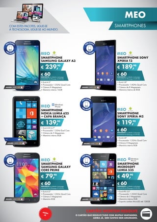 COM ESTES PACOTES, LIGUE-SE
À TECNOLOGIA, LIGUE-SE AO MUNDO.
SMARTPHONE SONY
XPERIA T3
•	Ecrã 5.8”
•	Processador 1.4GHz Quad Core
•	Câmara de 8 Megapíxeis
•	Memória interna de 8GB
€ 189,90
€ 60DESCONTO na adesão a pós-pago
UNLIMITED M (Pré-pago: € 249,90)
SMARTPHONE
SAMSUNG GALAXY
CORE PRIME
•	Ecrã 4.5”
•	Processador 1.2GHz Quad Core
•	Câmara 5 Megapíxeis
•	Memória 8GB
€ 79,90
€ 60DESCONTO na adesão a pós-pago
UNLIMITED M (Pré-pago: € 139,90)
SMARTPHONE
SAMSUNG GALAXY A3
•	Ecrã 4.5”
•	Processador 1.2GHz Quad Core
•	Câmara 8 Megapíxeis
•	Memória interna 16GB
€ 239,90
€ 60DESCONTO na adesão a pós-pago
UNLIMITED M (Pré-pago: € 299,90)
SMARTPHONE
MICROSOFT
LUMIA 535
•	Ecrã IPS 5.0”
•	Processador 1.2GHZ Quad Core
•	Câmara de 5 Megapíxeis
•	Memória interna 8GB
•	Suporta cartões MicroSD até 128GB
€ 49,90
€ 60DESCONTO na adesão a pós-pago
UNLIMITED M (Pré-pago: € 109,90)
SMARTPHONE
SONY XPERIA M2
•	Ecrã 4.8”
•	Processador 1.2GHz Quad Core
•	Câmara 8 Megapíxeis
•	Memória interna 8GB
€ 119,90
€ 60DESCONTO na adesão a pós-pago
UNLIMITED M (Pré-pago: € 179,90)
SEGURO 1 ANO € 32SEGURO 1 ANO € 32
SEGURO 1 ANO € 54SEGURO 1 ANO € 54
SEGURO 1 ANO € 54
4G
SMARTPHONE
NOKIA LUMIA 625
+ CAPA BRANCA
•	Ecrã LCD 4.7”
•	Processador 1.2GHz Dual Core
•	Câmara de 5 Megapíxeis
•	Memória interna 8GB
€ 139,90
4G
SEGURO 1 ANO € 32
19
SMARTPHONES
MEO
CARTÃO WORTEN RESOLVE
O CARTÃO QUE RESOLVE TUDO COM MUITAS VANTAGENS.
ADIRA JÁ, SEM CUSTOS NEM ANUIDADES.
ADIRA
JÁ
 