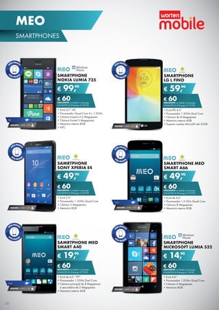 SAMRTPHONE MEO
SMART A40
•	Ecrã de 4,5’’ TFT”
•	Processador 1.3GHz Dual Core
•	Câmara principal de 8 Megapíxeis
e secundária de 2 Megapíxeis
•	Memória interna 4GB
€ 19,90
€ 60DESCONTO na adesão a pós-pago
UNLIMITED M (Pré-pago: € 79,90)
SMARTPHONE
LG L FINO
•	Ecrã IPS 4.5”
•	Processador 1.2GHz Dual Core
•	Câmara de 8 Megapíxeis
•	Memória interna 4GB
•	Suporta cartões MicroSD até 32GB
€ 59,90
€ 60DESCONTO na adesão a pós-pago
UNLIMITED M (Pré-pago: € 119,90)
SEGURO 1 ANO € 32
SAMRTPHONE
SONY XPERIA E4
•	Ecrã 5.0”
•	Processador 1.3GHz Quad Core
•	Câmara 5 Megapíxeis
•	Memória 8GB
€ 49,90
€ 60DESCONTO na adesão a pós-pago
UNLIMITED M (Pré-pago: € 109,90)
SMARTPHONE
NOKIA LUMIA 735
•	Ecrã 4,7” HD
•	Processador Quad Core 4 x 1.2GHz
•	Câmara traseira 6.5 Megapíxeis
•	Câmara frontal 5 Megapíxeis
•	Memória interna 8GB
•	NFC
€ 99,90
€ 60DESCONTO na adesão a pós-pago
UNLIMITED M (Pré-pago: € 159,90)
SMARTPHONE
MICROSOFT LUMIA 532
•	Ecrã 4.0”
•	Processador 1.2GHz Quad Core
•	Câmara 5 Megapíxeis
•	Memória 8GB
€ 14,90
€ 60DESCONTO na adesão a pós-pago
UNLIMITED M (Pré-pago: € 74,90)
SEGURO 1 ANO € 32
4G
SEGURO 1 ANO € 54
3,5G
SEGURO 1 ANO € 18
SMARTPHONE MEO
SMART A66
•	Ecrã de 4,5”
•	Processador 1,3 GHz Quad Core
•	Câmara 8 Megapíxeis
•	Memória interna 8GB
€ 49,90
€ 60DESCONTO na adesão a pós-pago
UNLIMITED M (Pré-pago: € 109,90)
3,5G
SEGURO 1 ANO € 32
SEGURO 1 ANO € 18
20
SMARTPHONES
MEO
 