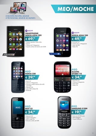€ 69,90
SMARTPHONE
NOKIA ASHA 503
•	Sistema operativo Nokia Asha
•	Ecrã 3”
•	Câmara de 5 Megapíxeis
•	Suporta cartões de memória até 32GB
€ 49,90
NOKIA ASHA 230
•	Ecrã tátil 2.8”
•	Câmara de 1.3 Megapíxeis
•	Leitor de MP3
•	Rádio FM
€ 39,90
NOKIA 220
•	Ecrã 2.4”
•	Câmara 2 Megapíxeis
•	Slot para cartões memória MicroSD
até 32GB
•	Internet 2,5G
•	Leitor MP3 e Rádio FM
•	Bluetooth
€ 34,90
ALCATEL
OT2001 V2
•	Ecrã TFT 2.4”
•	Câmara 2 Megapíxeis
•	Tecla SOS
•	Ràdio FM
€ 24,90
EASY 53
•	Internet 2,5G
•	Câmara fotográfica
•	MP3 e rádio FM
•	Slot para cartão até 8GB
€ 19,90
SAMSUNG E1200
•	Ecrã com 65.000 cores
•	SMS Inteligente
•	Toques Polifónicos
2.5G
SEGURO 1 ANO € 18
COM ESTES PACOTES, LIGUE-SE
À TECNOLOGIA, LIGUE-SE AO MUNDO.
21
MEO/MOCHE
 