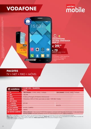 *PlanosRedcomopçãodedescontoemsmartphone:por€10/mêsadicionaisàmensalidadedoPlanoRedecompromisso
depermanênciade24mesespoderáteracessoàaquisiçãodesmartphonescomdesconto(tarifárioRedPhone).
Maisinformaçõesnapágina37.
Fixo: 3000 min. para rede fixa nacional 24h/dia e 1000 min. para rede fixa de 30 destinos internacionais, nos dias úteis das 21h às 9h e 24h/dia nos fins de semana e feriados.
Móvel: 5000 min./SMS Vodafone e 2000 min./SMS outras redes fixas e móveis por mês/cartão. Aluguer box: após o período grátis aplica-se a mensalidade de € 5,50 (Box DVR) ou € 4,50 (Box HD)
€ 25 de oferta: mediante a adesão à fatura eletrónica e débito direto. Oferta canais Premium: exceto canais premium de desporto e adultos.
Conheça todas as condições em vodafone.pt.
TV NET VOZ + TELEMÓVEL
FIBRA
TV 100 CANAIS / 13 HD / 4HQ / 14 Rádio 130 CANAIS / 23 HD / 4HQ / 14 Rádio
NET 100 MB
FIXO 0 Cênt. p/ Portugal e 30 destinos internacionais
MÓVEL Chamadas e SMS a 0 Cênt. para todas as redes + 200 MB / Cartão
NET MÓVEL -
1 CARTÃO € 51,80 -
2 CARTÕES - € 61,70
3/4 CARTÕES € 9,90 / CARTÃO
BOX HD DVR GRÁTIS
NOVOS CLIENTES Ofertas adicionais 1º mês no serviço TV NET VOZ/ Instalação e activação/ € 20 Videoclube e € 5 Karaoke / 1º mês canais Premium
Serviços incluídos: Gravações Automáticas/ Live On TV/ Canais Interativos/ TV no PC, Tablet ou Smartphone.
€ 29,90*
€ 70DESCONTO na adesão a pós-pago
RED (Pré-pago: € 99,90)
SMARTPHONE
ALCATEL ONETOUCH
POP C7
•	Ecrã 5”
•	Processador 1.3GHz Quad Core
•	Câmara de 5 Megapíxeis
•	Memória interna 4GB
•	A-GPS
SEGURO 1 ANO € 32
€ 12,99
CAPA AERO +
PROTEÇÃO LCD
Unid.
Telemóvel não incluído
22
VODAFONE
PACOTES
TV + NET + FIXO + MÓVEL
 