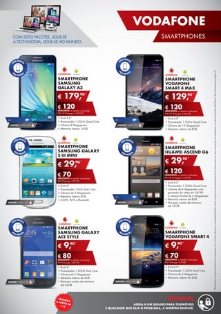 *PlanosRedcomopçãodedescontoemsmartphone:por€10/mêsadicionaisàmensalidadedoPlanoRedecompromissodepermanênciade24mesespoderáteracessoàaquisiçãodesmartphonescomdesconto(tarifárioRedPhone).Maisinformaçõesnapágina37.
SMARTPHONE
SAMSUNG
GALAXY A3
•	Ecrã 4.5”
•	Processador 1.2GHz Quad Core
•	Câmara 8 Megapíxeis
•	Memória interna 16GB
€ 179,90*
€ 120DESCONTO na adesão a pós-pago
RED UP (Pré-pago: € 299,90)
SMARTPHONE
HUAWEI ASCEND G6
•	Ecrã 4.5’’
•	Processador 1.2GHz Quad Core
•	Câmara de 8 Megapíxeis com
gravação de vídeo em Full HD
e Câmara frontal de 5 Megapíxeis
•	Memória interna de 8GB
•	Slot para cartão de memória
até 32GB
€ 29,90*
€ 120DESCONTO na adesão a pós-pago
RED UP (Pré-pago: € 149,90)
4G
SEGURO 1 ANO € 32
SMARTPHONE
SAMSUNG GALAXY
S III MINI
•	Ecrã 4”
•	Processador 1GHz Dual Core
•	Câmara de 5 Megapíxeis
•	Memória interna 8GB
•	A-GPS, Wi-Fi e Bluetooth
€ 29,90*
€ 70DESCONTO na adesão a pós-pago
RED (Pré-pago: € 99,90)
COM ESTES PACOTES, LIGUE-SE
À TECNOLOGIA, LIGUE-SE AO MUNDO.
SMARTPHONE
VODAFONE
SMART 4 MAX
•	Ecrã 6.0’’
•	Processador 1.2GHz Quad Core
•	Câmara de 13 Megapíxeis
•	Memória interna de 8GB
€ 129,90*
€ 120DESCONTO na adesão a pós-pago
RED UP (Pré-pago: € 249,90)
4G
SEGURO 1 ANO € 54
4G
SEGURO 1 ANO € 54
SEGURO 1 ANO € 32
SMARTPHONE
SAMSUNG GALAXY
ACE STYLE
•	Ecrã 4’’
•	Processador 1.2GHz Dual Core
•	Câmara de 5 Megapíxeis
•	Memória interna de 4GB
•	Slot para cartão de memória
até 64GB
€ 9,90*
€ 80DESCONTO na adesão a pós-pago
RED (Pré-pago: € 89,90)
SEGURO 1 ANO € 18
SMARTPHONE
VODAFONE SMART 4
•	Ecrã 4.5”
•	Processador 1.2GHz Dual Core
•	Câmara de 5 Megapíxeis
•	Memória interna de 4GB
€ 9,90*
€ 70DESCONTO na adesão a pós-pago
RED (Pré-pago: € 79,90)
SEGURO 1 ANO € 18
23
VODAFONE
SMARTPHONES
SEGUROSA PARTIR DE¤18
SEGUROS
ADIRA A UM SEGURO PARA TELEMÓVEIS
E QUALQUER QUE SEJA O PROBLEMA, A WORTEN RESOLVE.
 