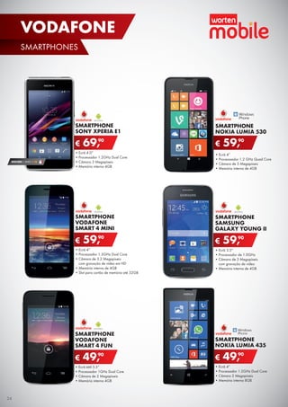 •	Ecrã tátil 3.5”
•	Processador 1GHz Dual Core
•	Câmara de 2 Megapíxeis
•	Memória interna 4GB
SMARTPHONE
VODAFONE
SMART 4 FUN
€ 49,90
SMARTPHONE
NOKIA LUMIA 530
•	Ecrã 4”
•	Processsador 1.2 GHz Quad Core
•	Câmara de 5 Megapíxeis
•	Memória interna de 4GB
€ 59,90
•	Ecrã 4”
•	Processador 1.3GHz Dual Core
•	Câmara de 3.2 Megapíxeis
com gravação de vídeo em HD
•	Memória interna de 4GB
•	Slot para cartão de memória até 32GB
SMARTPHONE
VODAFONE
SMART 4 MINI
€ 59,90
•	Ecrã 4.0”
•	Processador 1.2GHz Dual Core
•	Câmara 3 Megapíxeis
•	Memória interna 4GB
SMARTPHONE
SONY XPERIA E1
€ 69,90
SEGURO 1 ANO € 18
•	Ecrã 4”
•	Processador 1.2GHz Dual Core
•	Câmara 2 Megapíxeis
•	Memória interna 8GB
SMARTPHONE
NOKIA LUMIA 435
€ 49,90
•	Ecrã 3.5”
•	Processador de 1.0GHz
•	Câmara de 3 Megapíxeis
com gravação de vídeo
•	Memória interna de 4GB
SMARTPHONE
SAMSUNG
GALAXY YOUNG II
€ 59,90
24
SMARTPHONES
VODAFONE
 