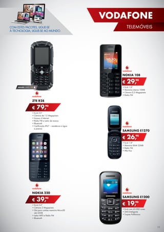 •	Ecrã 1.8”
•	Memória interna 10MB
•	Câmara 0,3 Megapíxeis
•	Rádio FM
NOKIA 108
€ 29,90
•	Ecrã com 65.000 cores
•	SMS Inteligente
•	Toques Polifónicos
SAMSUNG E1200
€ 19,90
•	Ecrã 1.8”
•	Memória RAM 32MB
•	Rádio FM
•	Alta Voz
SAMSUNG E1270
€ 26,90
SEGURO 1 ANO € 18
•	Ecrã 2.4”
•	Câmara 2 Megapíxeis
•	Slot para cartões memória MicroSD
até 32GB
•	Leitor MP3 e Rádio FM
•	Bluetooth
NOKIA 220
€ 39,90
•	Ecrã 2.2”
•	Câmara de 1.2 Megapíxeis
•	Acesso à Internet
•	Rádio FM e Leitor de música
•	Bluetooth
•	Certificação IP67 – resistência a água
e poeiras
ZTE R28
€ 79,90
COM ESTES PACOTES, LIGUE-SE
À TECNOLOGIA, LIGUE-SE AO MUNDO.
25
VODAFONE
TELEMÓVEIS
 