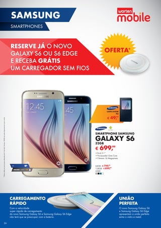 RESERVE JÁ O NOVO
GALAXY S6 OU S6 EDGE
E RECEBA GRÁTIS
UM CARREGADOR SEM FIOS
OFERTA*
SMARTPHONE SAMSUNG
GALAXY S6
32GB
•	Ecrã 5.1’’
•	Processador Octa Core
•	Câmara 16 Megapíxeis
64GB - € 799,99
128GB - € 899,99
UNID.
€ 699,99
€ 49,99
CAPA SVIEW
PU
*Ofertaválidaempré-comprasefetuadasaté16deabril.Versões128GBnãoestãodisponíveisemazuleverde.
CARREGAMENTO
RÁPIDO
Com a velocidade
super rápida de carregamento
do novo Samsung Galaxy S6 e Samsung Galaxy S6 Edge
não terá que se preocupar com a bateria.
UNIÃO
PERFEITA
O novo Samsung Galaxy S6
e Samsung Galaxy S6 Edge
apresentam a união perfeita
entre o vidro e metal.
4G
SEGURO 1 ANO € 94
26
SAMSUNG
SMARTPHONES
26
 