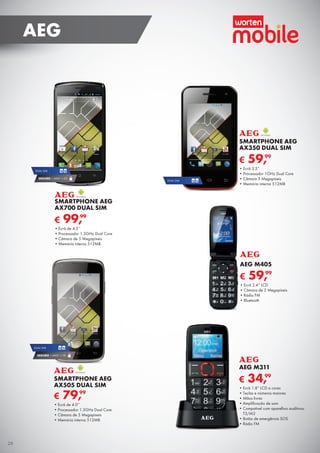 € 34,99
AEG M311
•	Ecrã 1.8” LCD a cores
•	Teclas e números maiores
•	Mãos livres
•	Amplificação de som
•	Compatível com aparelhos auditivos:
T3/M2
•	Botão de emergência SOS
•	Rádio FM
€ 99,99
SMARTPHONE AEG
AX700 DUAL SIM
•	Ecrã de 4.5’’
•	Processador 1.3GHz Dual Core
•	Câmara de 5 Megapíxeis
•	Memória interna 512MB
DUAL SIM
SEGURO 1 ANO € 32
DUAL SIM
SEGURO 1 ANO € 18
€ 79,99
SMARTPHONE AEG
AX505 DUAL SIM
•	Ecrã de 4.0’’
•	Processador 1.3GHz Dual Core
•	Câmara de 5 Megapíxeis
•	Memória interna 512MB
DUAL SIM
€ 59,99
SMARTPHONE AEG
AX350 DUAL SIM
•	Ecrã 3.5”
•	Processador 1GHz Dual Core
•	Câmara 3 Megapíxeis
•	Memória interna 512MB
€ 59,99
AEG M405
•	Ecrã 2.4” LCD
•	Câmara de 2 Megapíxeis
•	Rádio FM
•	Bluetooth
28
AEG
 