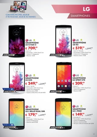 COM ESTES PACOTES, LIGUE-SE
À TECNOLOGIA, LIGUE-SE AO MUNDO.
SEGURO 1 ANO € 94
DUAL SIM
SEGURO 1 ANO € 54
4G
SEGURO 1 ANO € 54
SEGURO 1 ANO € 32
€ 209,99
SMARTPHONE
LG SPIRIT C70
•	Ecrã 4.7”
•	Processador 1.2GHz Quad Core
•	Câmara 8 Megapíxeis
•	Memória 8GB
€ 709,99
SMARTPHONE
LG G FLEX 2
•	Ecrã 5.5”
•	Processador 1.5GHz Quad Core
•	Câmara 13 Megapíxeis
•	Memória 16GB
SEGURO 1 ANO € 94
SEGURO 1 ANO € 54
€ 519,99
SMARTPHONE
LG G3
•	Ecrã 5.5” IPS LCD
•	Processador 2.5GHz Quad Core
•	Câmara de 13 Megapíxeis
•	Memória interna 16GB
€ 599,99
€ 249,99
SMARTPHONE
LG G3S
•	Ecrã 5” HD IPS
•	Processador1.2Ghz Quad Core
•	Câmara de 8 Megapíxeis
•	Memória interna 8GB
•	Suporta Cartões Micro SD até 64GB
€ 259,99
€ 179,99
SMARTPHONE
LG L BELLO DUAL SIM
•	Ecrã 5”
•	Processador 1.3GHz Quad Core
•	Câmara 8 Megapíxeis
•	Memória interna 8GB
€ 199,99 € 149,99
SMARTPHONE
LG L FINO
•	Ecrã tátil 4.5’’
•	Processador 1.2GHz Quad Core
•	Câmara 8 Megapíxeis
•	Memória interna de 4GB
•	Slot para cartão de memória até 32GB
€ 169,99
29
LG
SMARTPHONES
 