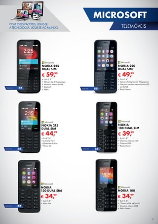 DUAL SIM
€ 34,99
NOKIA 108
•	Ecrã 1.8”
•	Câmara VGA 640x480
•	Memória interna 4MB
•	Rádio Stereo
DUAL SIMDUAL SIM
€ 59,99
NOKIA 225
DUAL SIM
•	Ecrã 2.8”
•	Câmara de 2 Megapíxeis
•	Memória interna 64MB
•	Bluetooth
•	Rádio
€ 39,99
NOKIA
108 DUAL SIM
•	Ecrã 1.8”
•	Memória interna 4MB
•	Câmara VGA
•	Rádio Stereo
€ 49,99
NOKIA 220
DUAL SIM
•	Ecrã 2.4”
•	Câmara Fotografica 2 Megapíxeis
•	Slot para cartões memória microSD
até 32GB
•	Rádio Stereo
€ 34,99
NOKIA
130 DUAL SIM
•	Ecrã 1.8”
•	Rádio FM
DUAL SIMDUAL SIM
NOKIA 215
DUAL SIM
€ 44,99
•	Ecrã 2,4”
•	Câmara VGA
•	Bluetooth de Voz
•	Micro SD
COM ESTES PACOTES, LIGUE-SE
À TECNOLOGIA, LIGUE-SE AO MUNDO.
31
MICROSOFT
TELEMÓVEIS
 