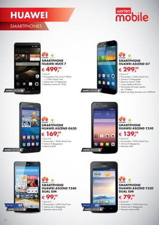 SMARTPHONES
HUAWEI
SEGURO 1 ANO € 32
€ 139,99
SMARTPHONE
HUAWEI ASCEND Y550
•	Ecrã 4.5"
•	Processador 1.2GHz Quad Core
•	Câmara 5 Megapíxeis
•	Memória 4GB
DUAL SIM
SEGURO 1 ANO € 18
€ 79,99
SMARTPHONE
HUAWEI ASCEND Y330
DUAL SIM
•	Ecrã 4.0”
•	Processador 1.3GHz Dual Core
•	Câmara de 3 Megapíxeis
•	Memória interna 4GB
SEGURO 1 ANO € 54
€ 299,99
SMARTPHONE
HUAWEI ASCEND G7
•	Ecrã 5.5’’
•	Processador 1.2GHz Quad Core
•	Câmara 13 Megapíxeis
•	Memória interna 16GB
•	Corpo metálico ultra fino
•	Downloads 4G super rápidos
até 150Mbps
•	Bateria de longa duração com 3,000mAh
€ 499,99
SMARTPHONE
HUAWEI MATE 7
•	Ecrã 6"
•	Processador Octa Core (1.8GHz
+ 1.3GHz Quad Core)
•	Câmara de 13 Megapíxeis
•	Memória interna de 16GB
€ 99,99
SMARTPHONE
HUAWEI ASCEND Y540
DUAL SIM
•	Ecrã 4.5”
•	Processador 1.3GHz Dual Core
•	Câmara de 5 Megapíxeis
•	Memória interna 4GB
SEGURO 1 ANO € 94
DUAL SIM
SEGURO 1 ANO € 32
€ 169,99
SMARTPHONE
HUAWEI ASCEND G620
•	Ecrã 5.0"
•	Processador 1.2GHz Quad Core
•	Câmara 8 Megapíxeis
•	Memória 8GB
SEGURO 1 ANO € 54
32
 