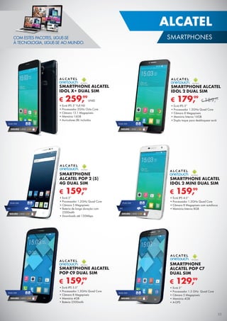 ALCATEL
SMARTPHONES
€ 129,99
SMARTPHONE
ALCATEL POP C7
DUAL SIM
•	Ecrã 5’’
•	Processador 1.3 GHz Quad Core
•	Câmara 5 Megapíxeis
•	Memória 4GB
•	A-GPS
DUAL SIM
SEGURO 1 ANO € 32
DUAL SIM
SEGURO 1 ANO € 54
€ 159,99
SMARTPHONE ALCATEL
POP C9 DUAL SIM
•	Ecrã IPS 5.5”
•	Processador 1.3GHz Quad Core
•	Câmara 8 Megapíxeis
•	Memória 4GB
•	Bateria 2500mAh
DUAL SIM
SEGURO 1 ANO € 54
DUAL SIM
SEGURO 1 ANO € 54
€ 259,99
SMARTPHONE ALCATEL
IDOL X+ DUAL SIM
•	Ecrã IPS 5” Full HD
•	Processador 2GHz Octa Core
•	Câmara 13.1 Megapíxeis
•	Memória 16GB
•	Auriculares JBL incluídos
UNID.
€ 159,99
SMARTPHONE ALCATEL
IDOL 2 MINI DUAL SIM
•	Ecrã IPS 4.5”
•	Processador 1.2GHz Quad Core
•	Câmara 8 Megapíxeis com autofocus
•	Memória Interna 8GB4G
SEGURO 1 ANO € 54
DUAL SIM
€ 159,99
SMARTPHONE
ALCATEL POP 2 (5)
4G DUAL SIM
•	Ecrã 5”
•	Processador 1.2GHz Quad Core
•	Câmara 5 Megapíxeis
•	Bateria de longa duração com
2500mAh
•	Downloads até 150Mbps
COM ESTES PACOTES, LIGUE-SE
À TECNOLOGIA, LIGUE-SE AO MUNDO.
4G
SEGURO 1 ANO € 54
DUAL SIM
€ 179,99
SMARTPHONE ALCATEL
IDOL 2 DUAL SIM
•	Ecrã IPS 5”
•	Processador 1.3GHz Quad Core
•	Câmara 8 Megapíxeis
•	Memória Interna 16GB
•	Duplo toque para desbloquear ecrã
€ 189,99
33
 
