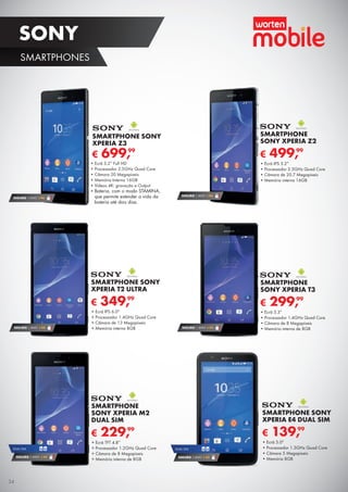 SONY
SMARTPHONES
€ 139,99
SMARTPHONE SONY
XPERIA E4 DUAL SIM
•	Ecrã 5.0"
•	Processador 1.3GHz Quad Core
•	Câmara 5 Megapíxeis
•	Memória 8GB
SEGURO 1 ANO € 94
€ 699,99
•	Ecrã 5.2” Full HD
•	Processador 2.5GHz Quad Core
•	Câmara 20 Megapíxeis
•	Memória Interna 16GB
•	Vídeos 4K: gravação e Output
•	Bateria, com o modo STAMINA,
que permite estender a vida da
bateria até dois dias.
SMARTPHONE SONY
XPERIA Z3
SEGURO 1 ANO € 54
€ 299,99
SMARTPHONE
SONY XPERIA T3
•	Ecrã 5.3”
•	Processador 1.4GHz Quad Core
•	Câmara de 8 Megapíxeis
•	Memória interna de 8GB
SEGURO 1 ANO € 54
DUAL SIM
SEGURO 1 ANO € 32
DUAL SIM
€ 229,99
SMARTPHONE
SONY XPERIA M2
DUAL SIM
•	Ecrã TFT 4.8”
•	Processador 1.2GHz Quad Core
•	Câmara de 8 Megapíxeis
•	Memória interna de 8GB
SEGURO 1 ANO € 54
€ 349,99
SMARTPHONE SONY
XPERIA T2 ULTRA
•	Ecrã IPS 6.0"
•	Processador 1.4GHz Quad Core
•	Câmara de 13 Megapíxeis
•	Memória interna 8GB
€ 499,99
SMARTPHONE
SONY XPERIA Z2
•	Ecrã IPS 5.2”
•	Processador 2.3GHz Quad Core
•	Câmara de 20.7 Megapíxeis
•	Memória interna 16GB
SEGURO 1 ANO € 94
34
 