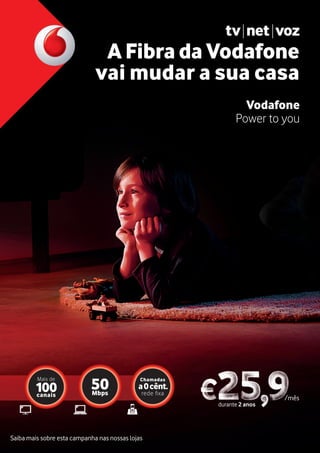 Saiba mais sobre esta campanha nas nossas lojas
durante 2 anos
/mês
A Fibra da Vodafone
vai mudar a sua casa
Vodafone
Power to you
canais
100
Mais de
Mbps
50
Chamadas
a0cênt.
r xa
 