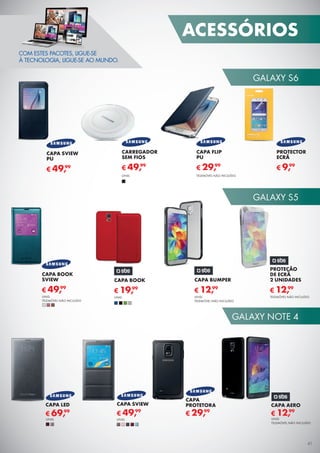 41
GALAXY S6
GALAXY S5
GALAXY NOTE 4
41
ACESSÓRIOS
CAPA
PROTETORA
€ 29,99
CAPA SVIEW
€ 49,99
CAPA LED
€ 69,99
UNID.UNID.
CAPA AERO
€ 12,99
UNID.
TELEMÓVEL NÃO INCLUÍDO
CAPA BOOK
SVIEW
CAPA SVIEW
PU
PROTECTOR
ECRÃ
UNID.
TELEMÓVEL NÃO INCLUÍDO
€ 49,99
€ 49,99 € 9,99
PROTEÇÃO
DE ECRÃ
2 UNIDADES
TELEMÓVEL NÃO INCLUÍDO
€ 12,99
CAPA BOOK
€ 19,99
CAPA BUMPER
UNID.
TELEMÓVEL NÃO INCLUÍDO
€ 12,99
UNID.
COM ESTES PACOTES, LIGUE-SE
À TECNOLOGIA, LIGUE-SE AO MUNDO.
CAPA FLIP
PU
€ 29,99
TELEMÓVEL NÃO INCLUÍDO
CARREGADOR
SEM FIOS
€ 49,99
UNID.
 